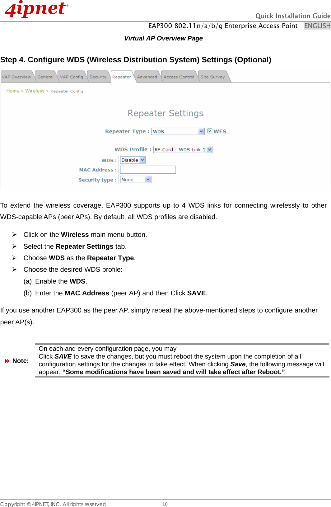  Quick Installation Guide EAP300 802.11n/a/b/g Enterprise Access Point    ENGLISH Copyright © 4IPNET, INC. All rights reserved.    10Virtual AP Overview Page Step 4. Configure WDS (Wireless Distribution System) Settings (Optional)  To extend the wireless coverage, EAP300 supports up to 4 WDS links for connecting wirelessly to other WDS-capable APs (peer APs). By default, all WDS profiles are disabled. ¾  Click on the Wireless main menu button. ¾ Select the Repeater Settings tab. ¾ Choose WDS as the Repeater Type. ¾  Choose the desired WDS profile: (a) Enable the WDS.   (b) Enter the MAC Address (peer AP) and then Click SAVE.    If you use another EAP300 as the peer AP, simply repeat the above-mentioned steps to configure another peer AP(s).   Note: On each and every configuration page, you may Click SAVE to save the changes, but you must reboot the system upon the completion of all configuration settings for the changes to take effect. When clicking Save, the following message will appear: “Some modifications have been saved and will take effect after Reboot.”         