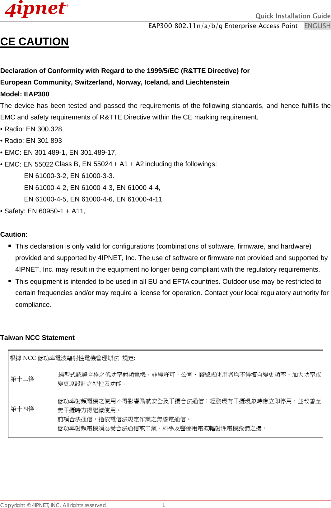  Quick Installation Guide EAP300 802.11n/a/b/g Enterprise Access Point    ENGLISH Copyright © 4IPNET, INC. All rights reserved.    1CE CAUTION  Declaration of Conformity with Regard to the 1999/5/EC (R&amp;TTE Directive) for   European Community, Switzerland, Norway, Iceland, and Liechtenstein   Model: EAP300   The device has been tested and passed the requirements of the following standards, and hence fulfills the EMC and safety requirements of R&amp;TTE Directive within the CE marking requirement. • Radio: EN 300.328: • Radio: EN 301 893 • EMC: EN 301.489-1, EN 301.489-17,   • EMC: EN 55022 Class B, EN 55024:+ A1 + A2 including the followings:       EN 61000-3-2, EN 61000-3-3.       EN 61000-4-2, EN 61000-4-3, EN 61000-4-4,         EN 61000-4-5, EN 61000-4-6, EN 61000-4-11 • Safety: EN 60950-1 + A11,  Caution:   This declaration is only valid for configurations (combinations of software, firmware, and hardware) provided and supported by 4IPNET, Inc. The use of software or firmware not provided and supported by 4IPNET, Inc. may result in the equipment no longer being compliant with the regulatory requirements.    This equipment is intended to be used in all EU and EFTA countries. Outdoor use may be restricted to certain frequencies and/or may require a license for operation. Contact your local regulatory authority for compliance.   Taiwan NCC Statement   根據 NCC 低功率電波輻射性電機管理辦法 規定: 第十二條 經型式認證合格之低功率射頻電機，非經許可，公司、商號或使用者均不得擅自變更頻率、加大功率或變更原設計之特性及功能。 第十四條   低功率射頻電機之使用不得影響飛航安全及干擾合法通信；經發現有干擾現象時應立即停用，並改善至無干擾時方得繼續使用。 前項合法通信，指依電信法規定作業之無線電通信。 低功率射頻電機須忍受合法通信或工業、科學及醫療用電波輻射性電機設備之擾。  