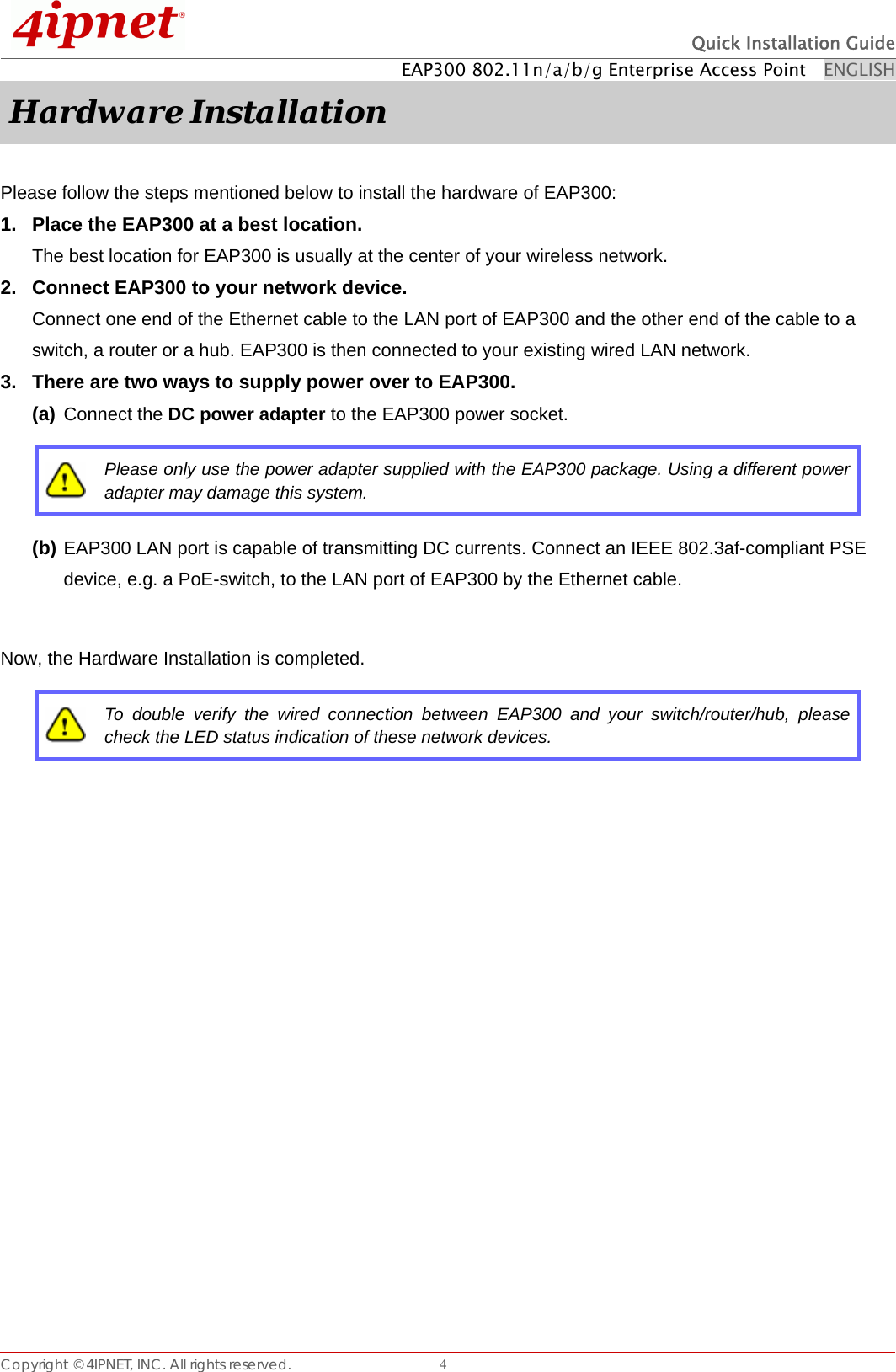  Quick Installation Guide EAP300 802.11n/a/b/g Enterprise Access Point    ENGLISH Copyright © 4IPNET, INC. All rights reserved.    4Hardware Installation  Please follow the steps mentioned below to install the hardware of EAP300: 1.  Place the EAP300 at a best location. The best location for EAP300 is usually at the center of your wireless network. 2.  Connect EAP300 to your network device. Connect one end of the Ethernet cable to the LAN port of EAP300 and the other end of the cable to a switch, a router or a hub. EAP300 is then connected to your existing wired LAN network.   3.  There are two ways to supply power over to EAP300. (a) Connect the DC power adapter to the EAP300 power socket.    Please only use the power adapter supplied with the EAP300 package. Using a different power adapter may damage this system. (b) EAP300 LAN port is capable of transmitting DC currents. Connect an IEEE 802.3af-compliant PSE device, e.g. a PoE-switch, to the LAN port of EAP300 by the Ethernet cable.  Now, the Hardware Installation is completed.  To double verify the wired connection between EAP300 and your switch/router/hub, please check the LED status indication of these network devices.  