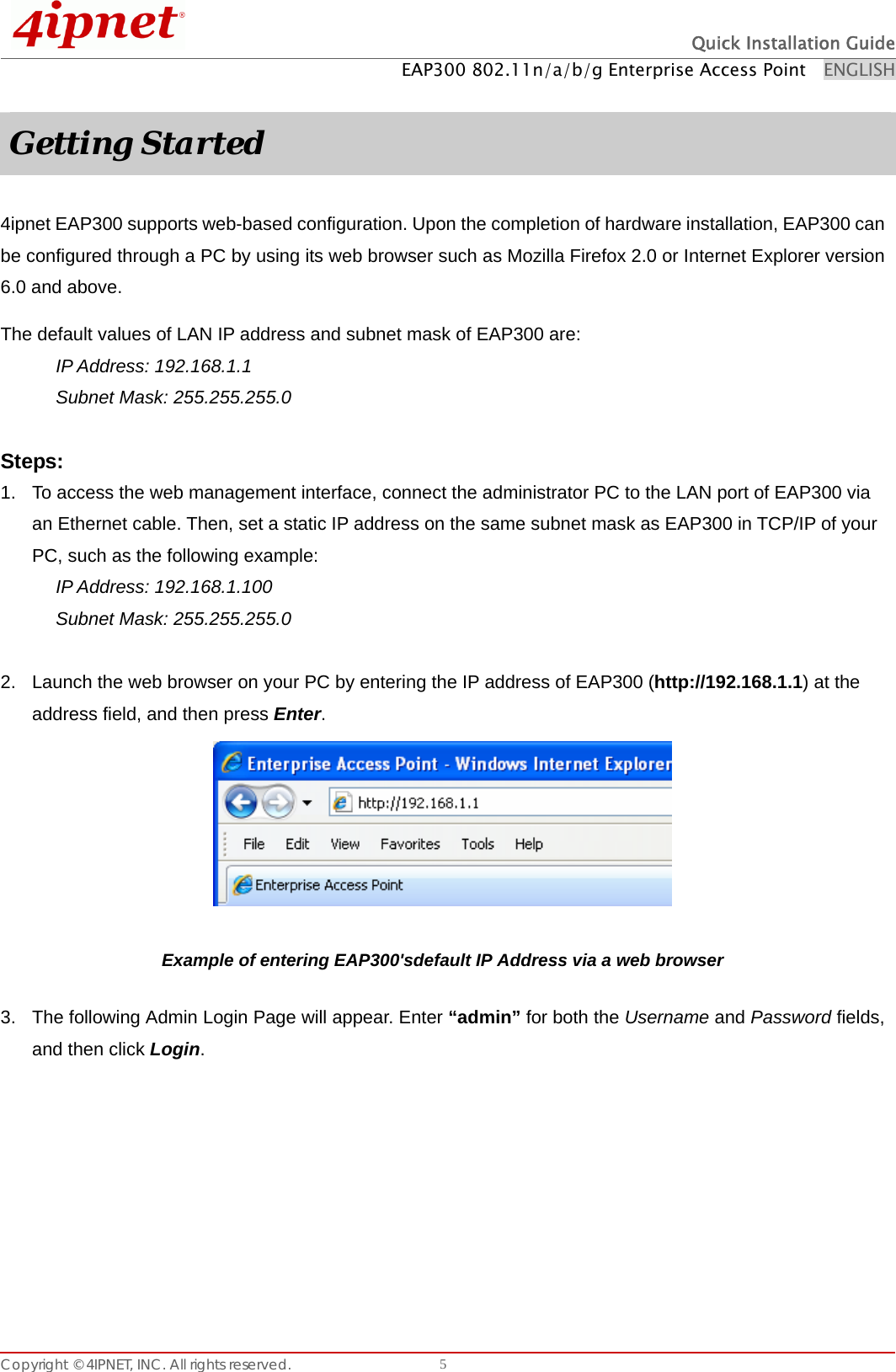  Quick Installation Guide EAP300 802.11n/a/b/g Enterprise Access Point    ENGLISH Copyright © 4IPNET, INC. All rights reserved.    5 Getting Started  4ipnet EAP300 supports web-based configuration. Upon the completion of hardware installation, EAP300 can be configured through a PC by using its web browser such as Mozilla Firefox 2.0 or Internet Explorer version 6.0 and above. The default values of LAN IP address and subnet mask of EAP300 are: IP Address: 192.168.1.1 Subnet Mask: 255.255.255.0    Steps: 1.  To access the web management interface, connect the administrator PC to the LAN port of EAP300 via an Ethernet cable. Then, set a static IP address on the same subnet mask as EAP300 in TCP/IP of your PC, such as the following example: IP Address: 192.168.1.100 Subnet Mask: 255.255.255.0    2.  Launch the web browser on your PC by entering the IP address of EAP300 (http://192.168.1.1) at the address field, and then press Enter.   Example of entering EAP300&apos;sdefault IP Address via a web browser 3.  The following Admin Login Page will appear. Enter “admin” for both the Username and Password fields, and then click Login.  