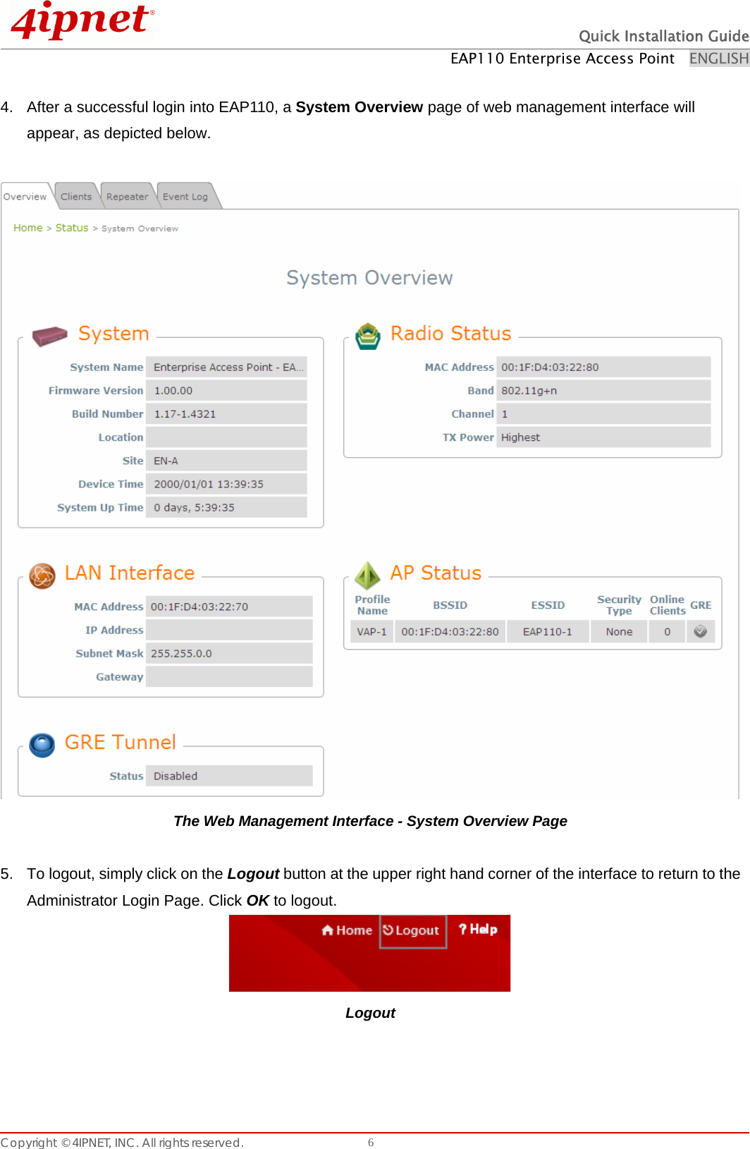  Quick Installation Guide EAP110 Enterprise Access Point    ENGLISH Copyright © 4IPNET, INC. All rights reserved.    6 4.  After a successful login into EAP110, a System Overview page of web management interface will appear, as depicted below.   The Web Management Interface - System Overview Page  5.  To logout, simply click on the Logout button at the upper right hand corner of the interface to return to the Administrator Login Page. Click OK to logout.  Logout    