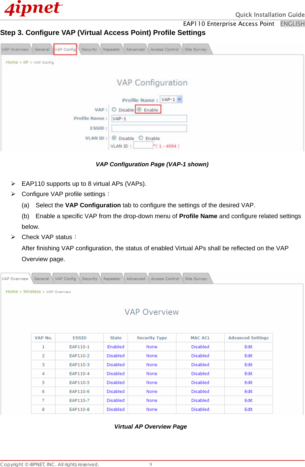  Quick Installation Guide EAP110 Enterprise Access Point    ENGLISH Copyright © 4IPNET, INC. All rights reserved.    9Step 3. Configure VAP (Virtual Access Point) Profile Settings   VAP Configuration Page (VAP-1 shown) ¾  EAP110 supports up to 8 virtual APs (VAPs).   ¾  Configure VAP profile settings： (a)  Select the VAP Configuration tab to configure the settings of the desired VAP.   (b)    Enable a specific VAP from the drop-down menu of Profile Name and configure related settings below. ¾ Check VAP status： After finishing VAP configuration, the status of enabled Virtual APs shall be reflected on the VAP Overview page.    Virtual AP Overview Page 