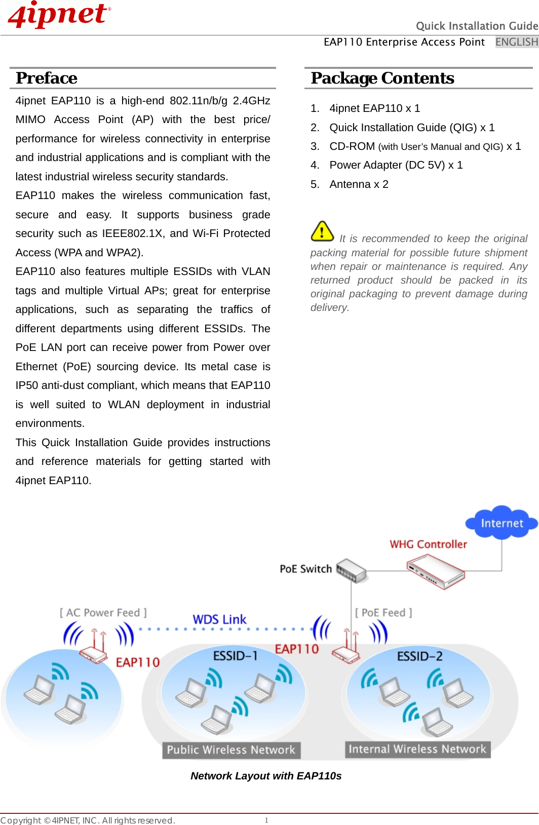  Quick Installation Guide EAP110 Enterprise Access Point    ENGLISH Copyright © 4IPNET, INC. All rights reserved.    1 Preface  Package Contents 4ipnet EAP110 is a high-end 802.11n/b/g 2.4GHz MIMO Access Point (AP) with the best price/ performance for wireless connectivity in enterprise and industrial applications and is compliant with the latest industrial wireless security standards.   EAP110 makes the wireless communication fast, secure and easy. It supports business grade security such as IEEE802.1X, and Wi-Fi Protected Access (WPA and WPA2).   EAP110 also features multiple ESSIDs with VLAN tags and multiple Virtual APs; great for enterprise applications, such as separating the traffics of different departments using different ESSIDs. The PoE LAN port can receive power from Power over Ethernet (PoE) sourcing device. Its metal case is IP50 anti-dust compliant, which means that EAP110 is well suited to WLAN deployment in industrial environments. This Quick Installation Guide provides instructions and reference materials for getting started with 4ipnet EAP110.  1.  4ipnet EAP110 x 1 2.  Quick Installation Guide (QIG) x 1 3. CD-ROM (with User’s Manual and QIG) x 1 4.  Power Adapter (DC 5V) x 1 5.  Antenna x 2   It is recommended to keep the original packing material for possible future shipment when repair or maintenance is required. Any returned product should be packed in its original packaging to prevent damage during delivery.   Network Layout with EAP110s 