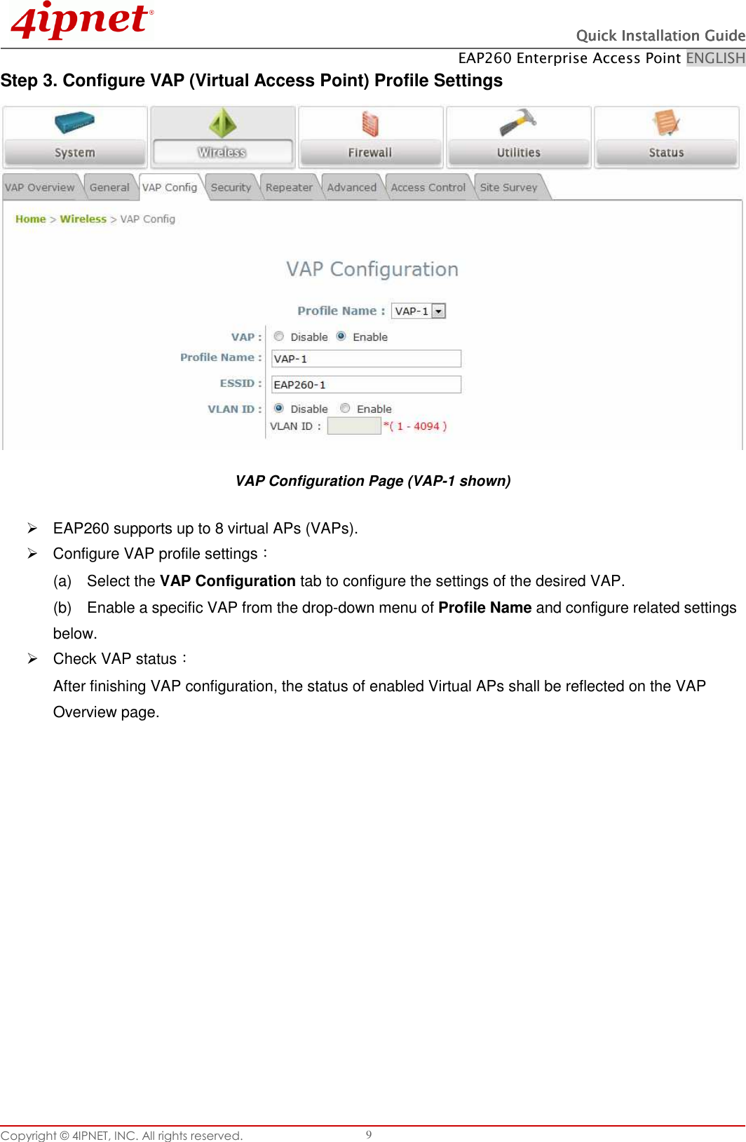   Quick Installation GuideQuick Installation GuideQuick Installation GuideQuick Installation Guide    EAP260 Enterprise Access Point ENGLISH Copyright © 4IPNET, INC. All rights reserved.    9 Step 3. Configure VAP (Virtual Access Point) Profile Settings  VAP Configuration Page (VAP-1 shown)   EAP260 supports up to 8 virtual APs (VAPs).     Configure VAP profile settings： (a)    Select the VAP Configuration tab to configure the settings of the desired VAP.   (b)    Enable a specific VAP from the drop-down menu of Profile Name and configure related settings below.   Check VAP status： After finishing VAP configuration, the status of enabled Virtual APs shall be reflected on the VAP Overview page.   