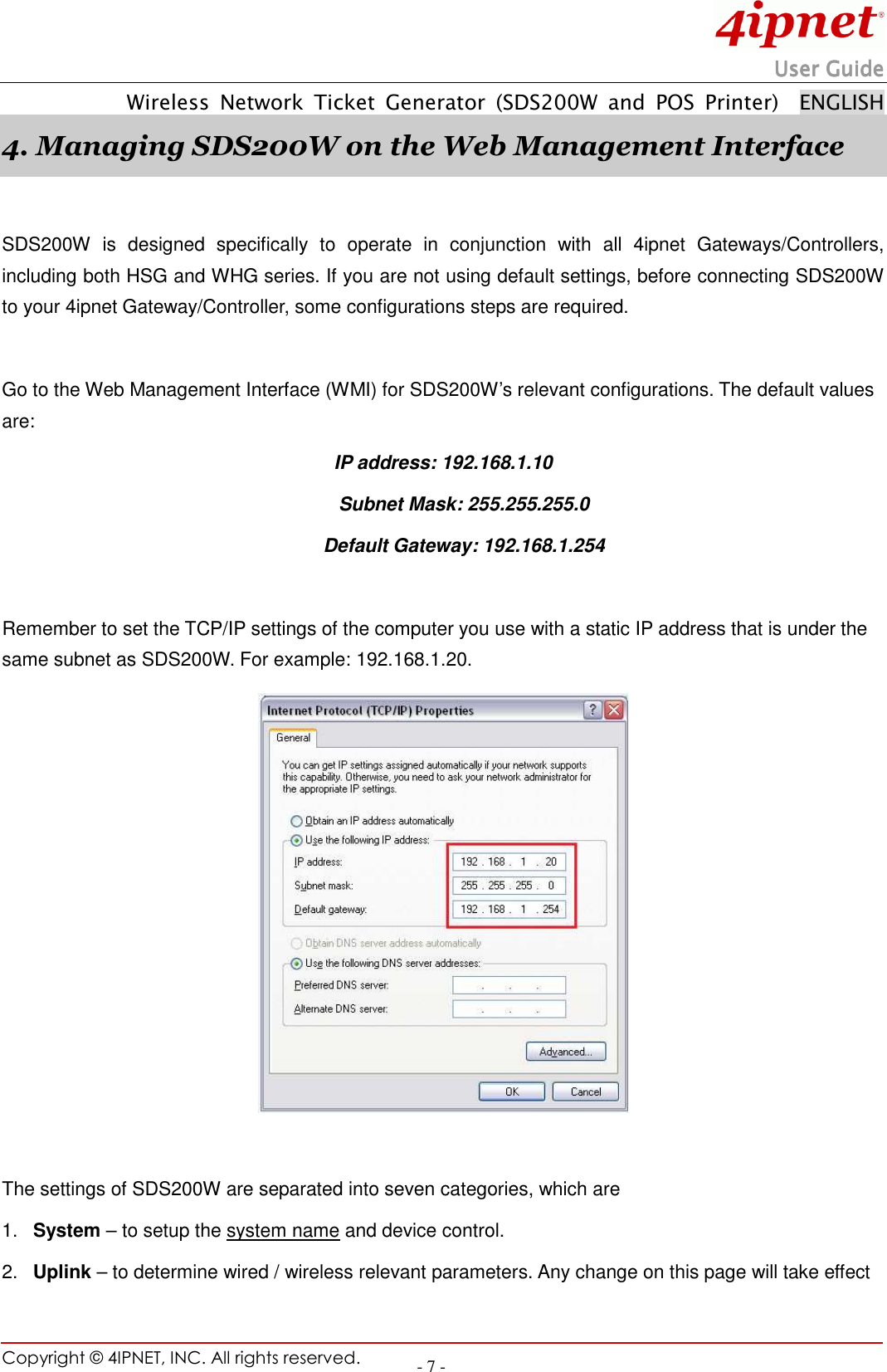                                                                        UserUserUserUser Guide Guide Guide Guide         Wireless  Network  Ticket  Generator  (SDS200W  and  POS  Printer)    ENGLISH Copyright © 4IPNET, INC. All rights reserved.    - 7 - 4. Managing SDS200W on the Web Management Interface      SDS200W  is  designed  specifically  to  operate  in  conjunction  with  all  4ipnet  Gateways/Controllers, including both HSG and WHG series. If you are not using default settings, before connecting SDS200W to your 4ipnet Gateway/Controller, some configurations steps are required.  Go to the Web Management Interface (WMI) for SDS200W’s relevant configurations. The default values are:   IP address: 192.168.1.10 Subnet Mask: 255.255.255.0 Default Gateway: 192.168.1.254  Remember to set the TCP/IP settings of the computer you use with a static IP address that is under the same subnet as SDS200W. For example: 192.168.1.20.     The settings of SDS200W are separated into seven categories, which are 1.  System – to setup the system name and device control.   2.  Uplink – to determine wired / wireless relevant parameters. Any change on this page will take effect 