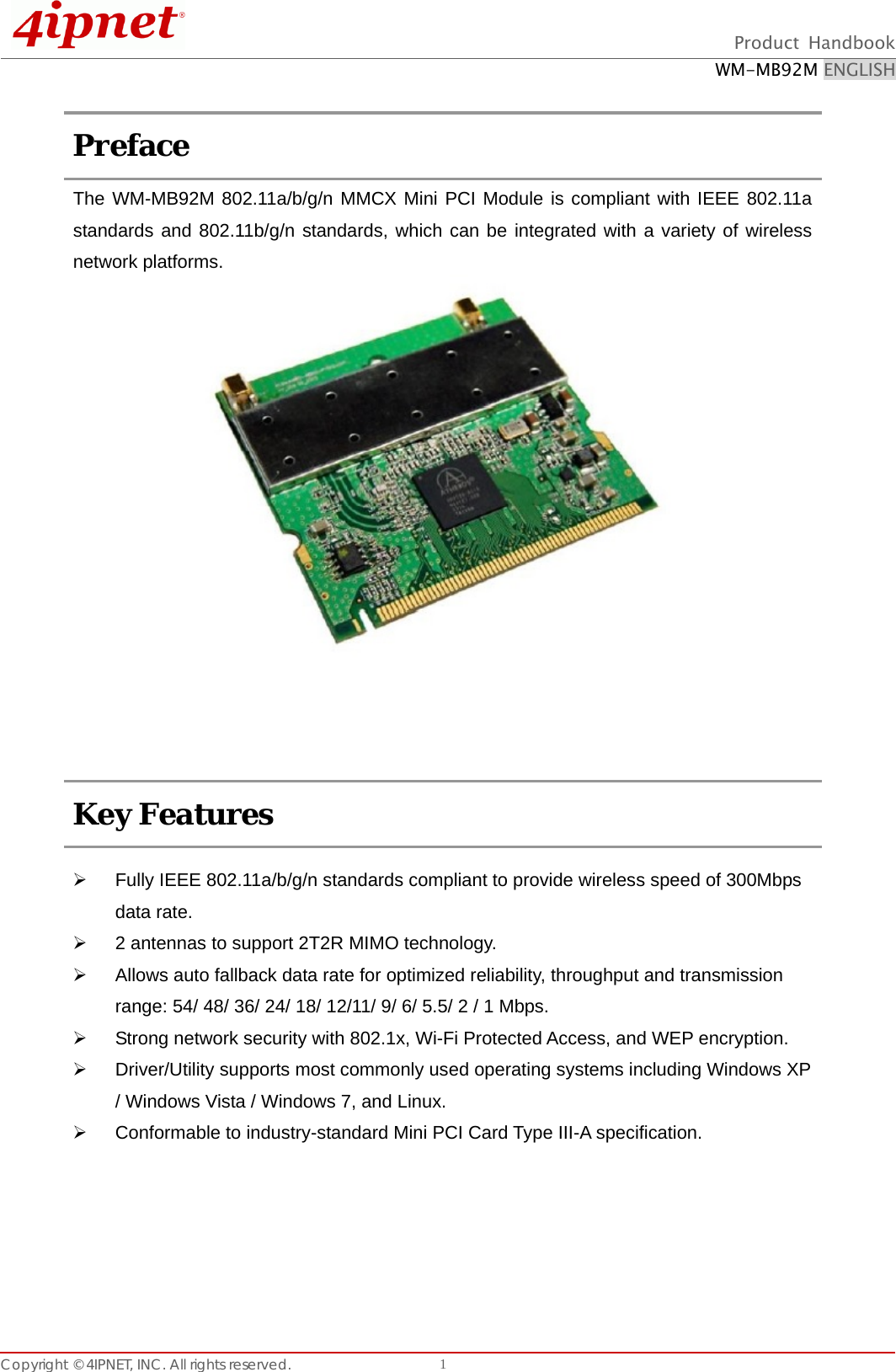  Product Handbook WM-MB92M ENGLISH Copyright © 4IPNET, INC. All rights reserved.    1 Preface   The WM-MB92M 802.11a/b/g/n MMCX Mini PCI Module is compliant with IEEE 802.11a standards and 802.11b/g/n standards, which can be integrated with a variety of wireless network platforms.                         Key Features    Fully IEEE 802.11a/b/g/n standards compliant to provide wireless speed of 300Mbps data rate.   2 antennas to support 2T2R MIMO technology.   Allows auto fallback data rate for optimized reliability, throughput and transmission range: 54/ 48/ 36/ 24/ 18/ 12/11/ 9/ 6/ 5.5/ 2 / 1 Mbps.   Strong network security with 802.1x, Wi-Fi Protected Access, and WEP encryption.   Driver/Utility supports most commonly used operating systems including Windows XP / Windows Vista / Windows 7, and Linux.   Conformable to industry-standard Mini PCI Card Type III-A specification.     
