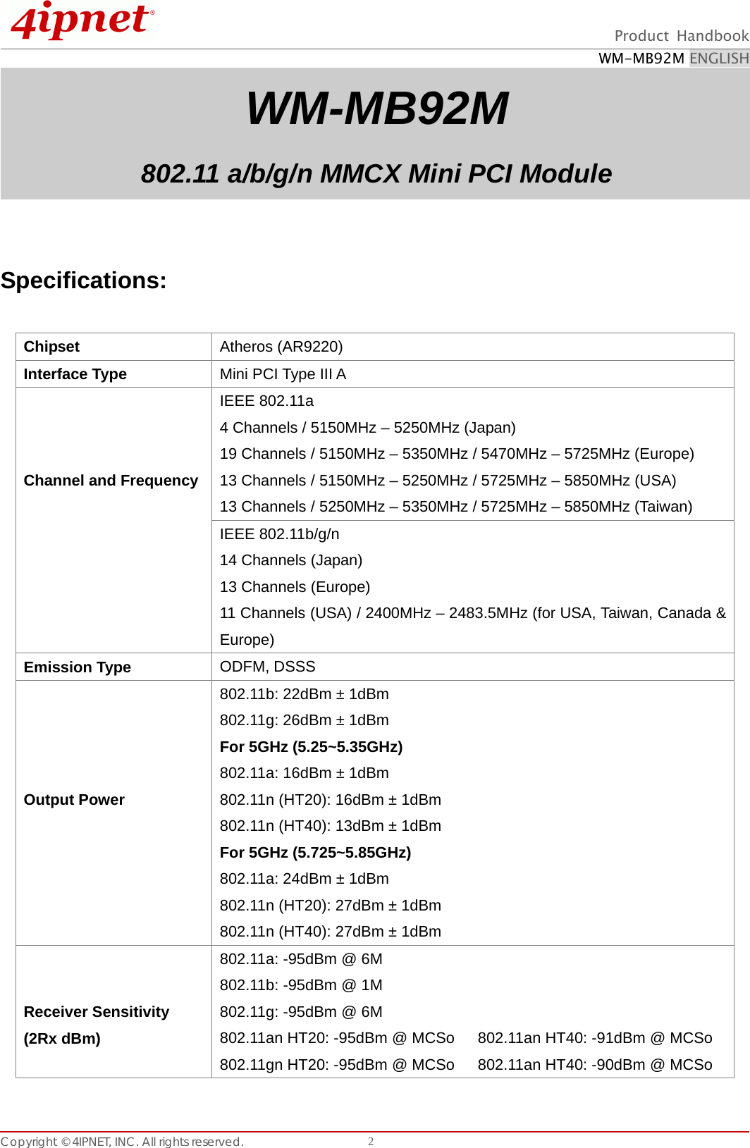  Product Handbook WM-MB92M ENGLISH Copyright © 4IPNET, INC. All rights reserved.    2WM-MB92M 802.11 a/b/g/n MMCX Mini PCI Module   Specifications:    Chipset  Atheros (AR9220) Interface Type  Mini PCI Type III A    Channel and FrequencyIEEE 802.11a 4 Channels / 5150MHz – 5250MHz (Japan) 19 Channels / 5150MHz – 5350MHz / 5470MHz – 5725MHz (Europe) 13 Channels / 5150MHz – 5250MHz / 5725MHz – 5850MHz (USA) 13 Channels / 5250MHz – 5350MHz / 5725MHz – 5850MHz (Taiwan) IEEE 802.11b/g/n 14 Channels (Japan) 13 Channels (Europe) 11 Channels (USA) / 2400MHz – 2483.5MHz (for USA, Taiwan, Canada &amp; Europe) Emission Type  ODFM, DSSS     Output Power   802.11b: 22dBm ± 1dBm   802.11g: 26dBm ± 1dBm   For 5GHz (5.25~5.35GHz) 802.11a: 16dBm ± 1dBm 802.11n (HT20): 16dBm ± 1dBm 802.11n (HT40): 13dBm ± 1dBm For 5GHz (5.725~5.85GHz) 802.11a: 24dBm ± 1dBm 802.11n (HT20): 27dBm ± 1dBm 802.11n (HT40): 27dBm ± 1dBm   Receiver Sensitivity   (2Rx dBm) 802.11a: -95dBm @ 6M 802.11b: -95dBm @ 1M 802.11g: -95dBm @ 6M 802.11an HT20: -95dBm @ MCSo      802.11an HT40: -91dBm @ MCSo 802.11gn HT20: -95dBm @ MCSo      802.11an HT40: -90dBm @ MCSo 