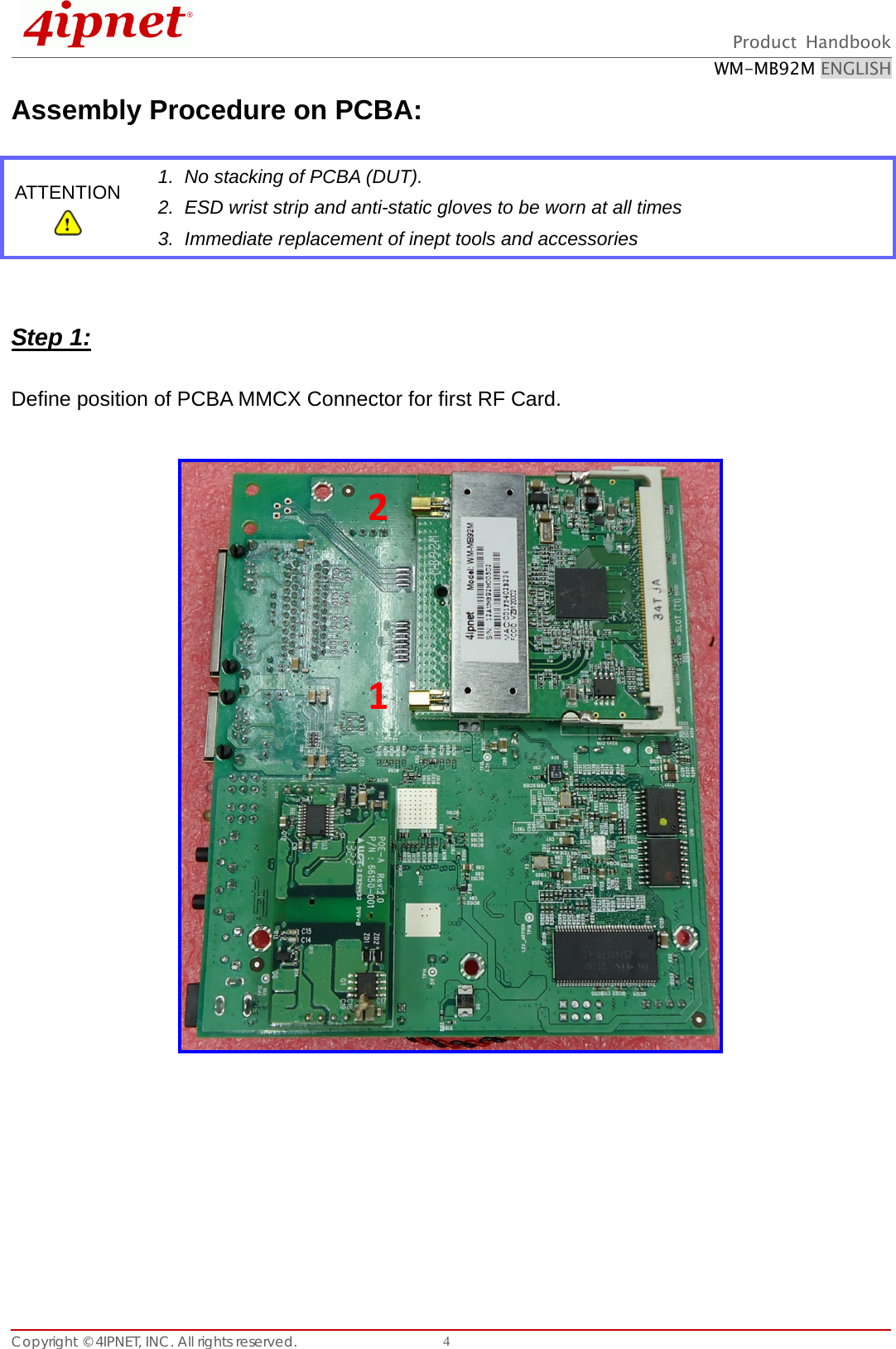  Product Handbook WM-MB92M ENGLISH Copyright © 4IPNET, INC. All rights reserved.    4Assembly Procedure on PCBA:       Step 1:  Define position of PCBA MMCX Connector for first RF Card.              ATTENTION  1.  No stacking of PCBA (DUT).   2.  ESD wrist strip and anti-static gloves to be worn at all times 3.  Immediate replacement of inept tools and accessories 1 2 