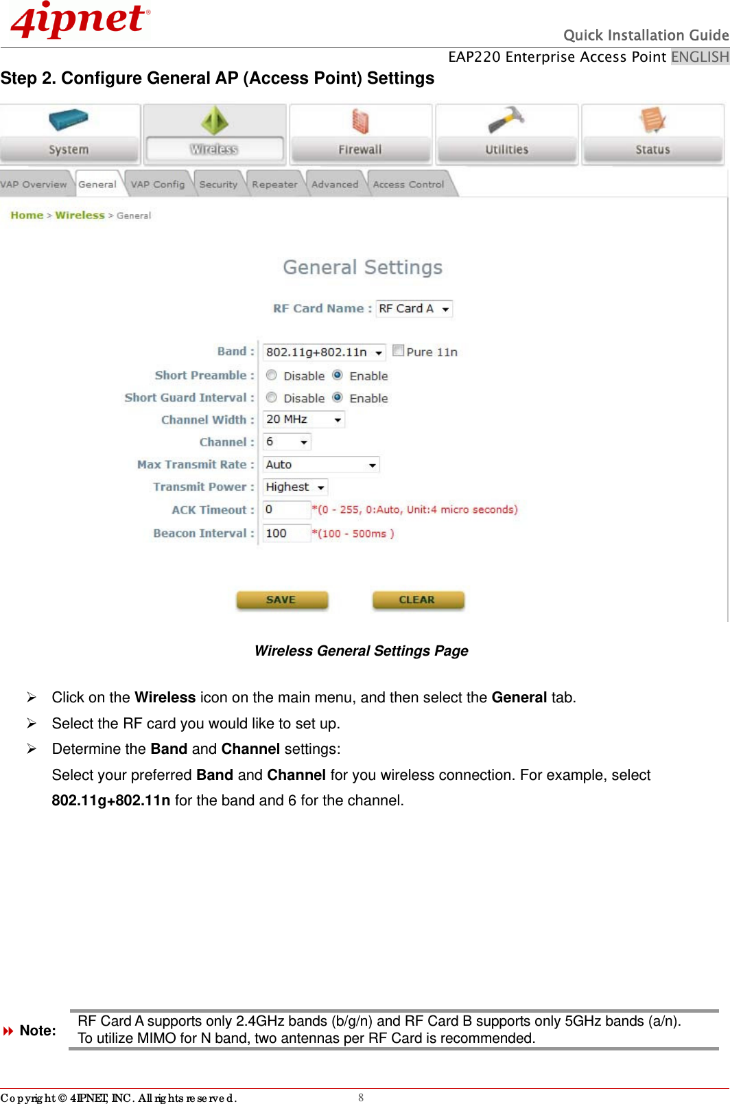  Quick Installation Guide EAP220 Enterprise Access Point ENGLISH Copyright © 4IPNET, INC. All rights reserved.                                                              8Step 2. Configure General AP (Access Point) Settings  Wireless General Settings Page   Click on the Wireless icon on the main menu, and then select the General tab.   Select the RF card you would like to set up.    Determine the Band and Channel settings: Select your preferred Band and Channel for you wireless connection. For example, select 802.11g+802.11n for the band and 6 for the channel.      Note: RF Card A supports only 2.4GHz bands (b/g/n) and RF Card B supports only 5GHz bands (a/n).   To utilize MIMO for N band, two antennas per RF Card is recommended. 