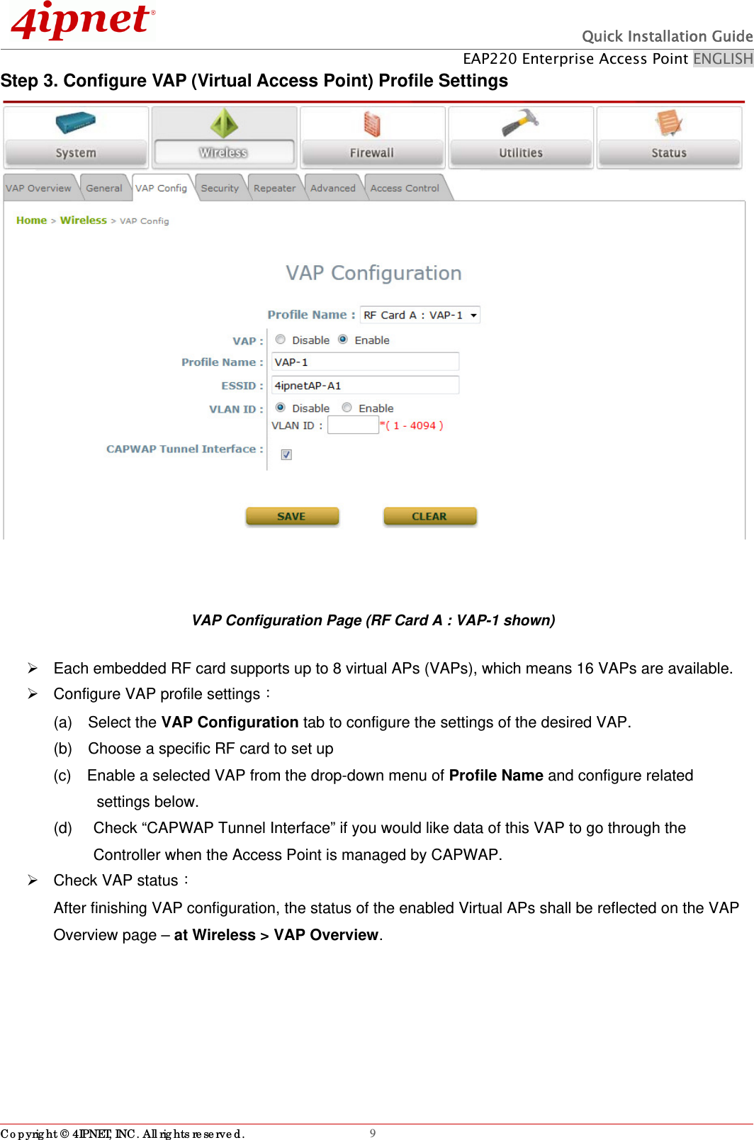  Quick Installation Guide EAP220 Enterprise Access Point ENGLISH Copyright © 4IPNET, INC. All rights reserved.                                                              9Step 3. Configure VAP (Virtual Access Point) Profile Settings   VAP Configuration Page (RF Card A : VAP-1 shown)   Each embedded RF card supports up to 8 virtual APs (VAPs), which means 16 VAPs are available.       Configure VAP profile settings： (a)  Select the VAP Configuration tab to configure the settings of the desired VAP.   (b)    Choose a specific RF card to set up   (c)    Enable a selected VAP from the drop-down menu of Profile Name and configure related     settings below. (d)    Check “CAPWAP Tunnel Interface” if you would like data of this VAP to go through the Controller when the Access Point is managed by CAPWAP.    Check VAP status： After finishing VAP configuration, the status of the enabled Virtual APs shall be reflected on the VAP Overview page – at Wireless &gt; VAP Overview.  