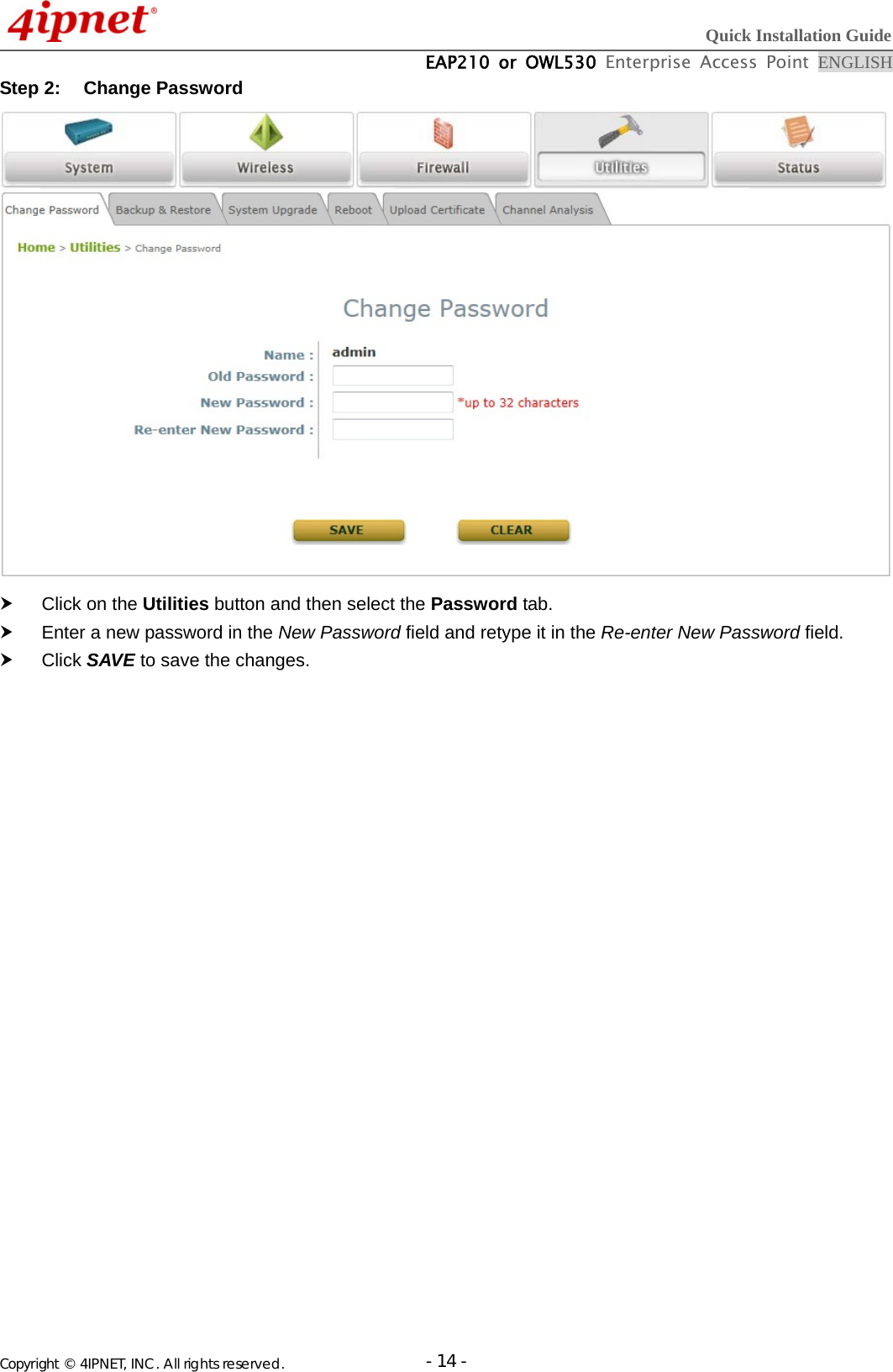  Quick Installation Guide  EAP210 or OWL530 Enterprise Access Point ENGLISH Copyright © 4IPNET, INC. All rights reserved.                       - 14 -Step 2:  Change Password      Click on the Utilities button and then select the Password tab.   Enter a new password in the New Password field and retype it in the Re-enter New Password field.  Click SAVE to save the changes.  