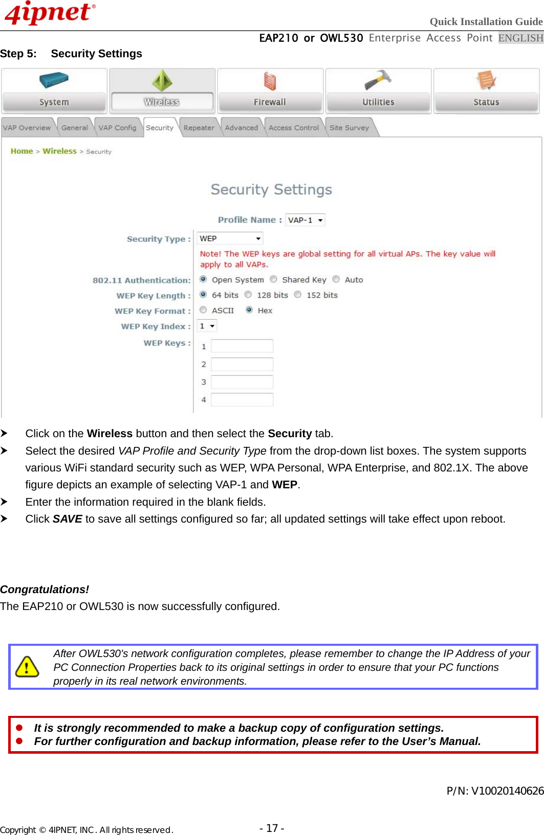  Quick Installation Guide  EAP210 or OWL530 Enterprise Access Point ENGLISH Copyright © 4IPNET, INC. All rights reserved.                       - 17 -Step 5:  Security Settings    Click on the Wireless button and then select the Security tab.   Select the desired VAP Profile and Security Type from the drop-down list boxes. The system supports various WiFi standard security such as WEP, WPA Personal, WPA Enterprise, and 802.1X. The above figure depicts an example of selecting VAP-1 and WEP.    Enter the information required in the blank fields.    Click SAVE to save all settings configured so far; all updated settings will take effect upon reboot.    Congratulations! The EAP210 or OWL530 is now successfully configured.    After OWL530&apos;s network configuration completes, please remember to change the IP Address of your PC Connection Properties back to its original settings in order to ensure that your PC functions properly in its real network environments.    It is strongly recommended to make a backup copy of configuration settings.  For further configuration and backup information, please refer to the User’s Manual.   P/N: V10020140626 