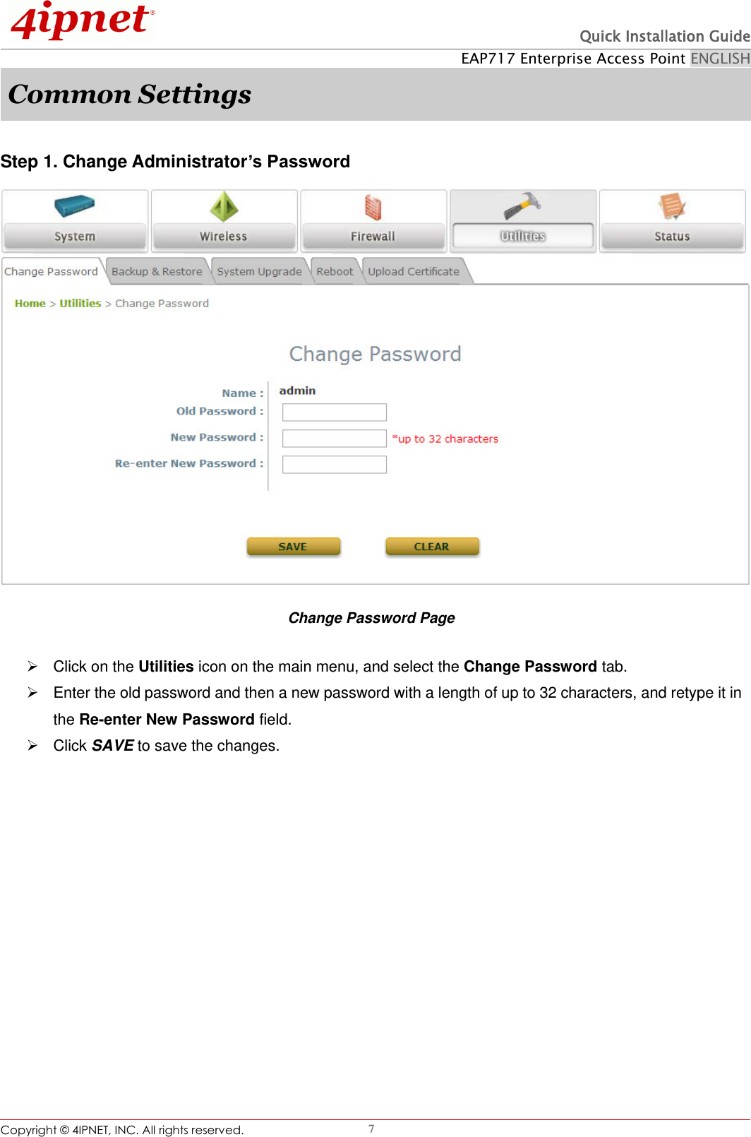  Quick Installation Guide EAP717 Enterprise Access Point ENGLISH Copyright ©  4IPNET, INC. All rights reserved.                                                              7 Common Settings  Step 1. Change Administrator’s Password  Change Password Page   Click on the Utilities icon on the main menu, and select the Change Password tab.   Enter the old password and then a new password with a length of up to 32 characters, and retype it in the Re-enter New Password field.   Click SAVE to save the changes.   
