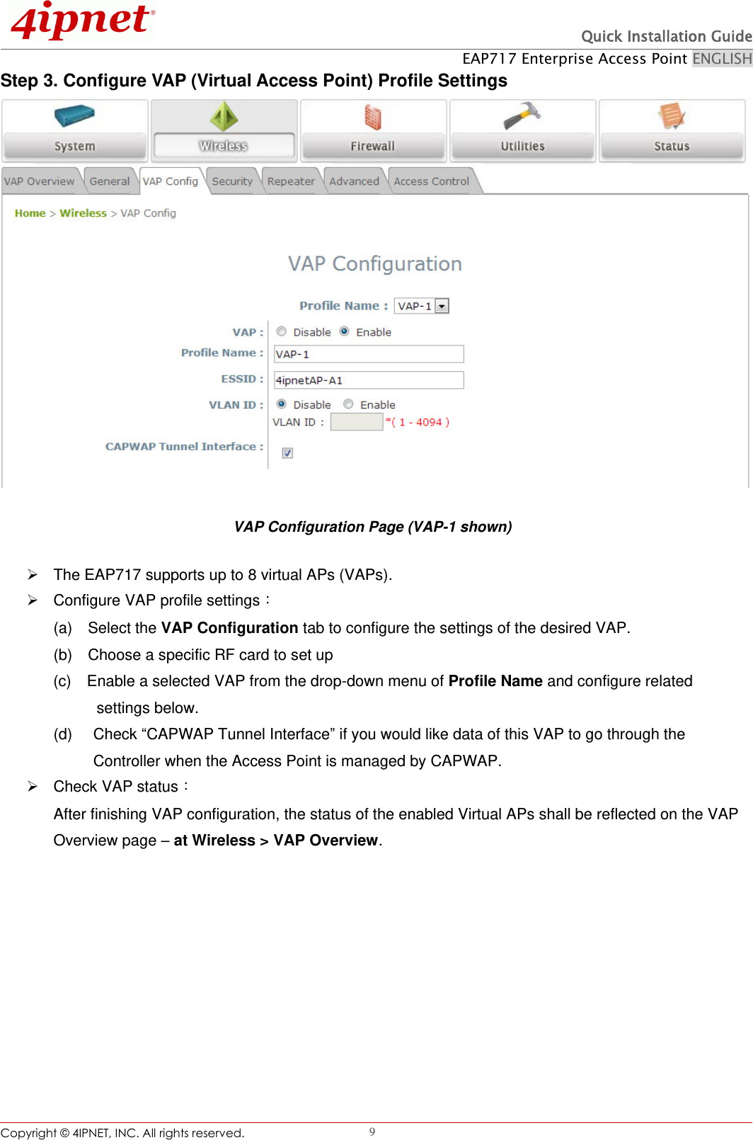  Quick Installation Guide EAP717 Enterprise Access Point ENGLISH Copyright ©  4IPNET, INC. All rights reserved.                                                              9 Step 3. Configure VAP (Virtual Access Point) Profile Settings  VAP Configuration Page (VAP-1 shown)   The EAP717 supports up to 8 virtual APs (VAPs).       Configure VAP profile settings： (a)    Select the VAP Configuration tab to configure the settings of the desired VAP.   (b)  Choose a specific RF card to set up   (c)  Enable a selected VAP from the drop-down menu of Profile Name and configure related      settings below. (d)    Check “CAPWAP Tunnel Interface” if you would like data of this VAP to go through the Controller when the Access Point is managed by CAPWAP.     Check VAP status： After finishing VAP configuration, the status of the enabled Virtual APs shall be reflected on the VAP Overview page – at Wireless &gt; VAP Overview.   