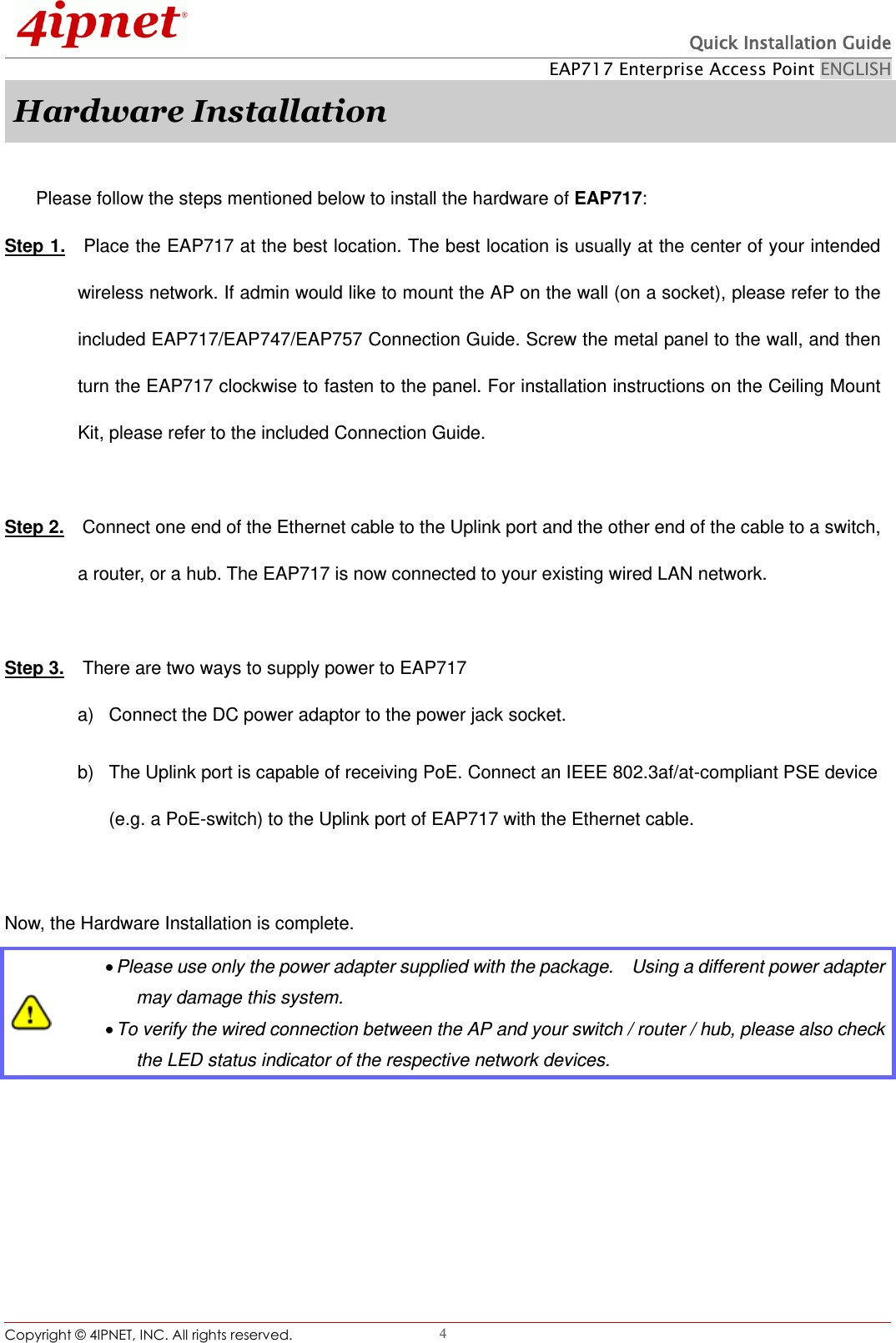  Quick Installation Guide EAP717 Enterprise Access Point ENGLISH Copyright ©  4IPNET, INC. All rights reserved.                                                              4 Hardware Installation  Please follow the steps mentioned below to install the hardware of EAP717: Step 1.  Place the EAP717 at the best location. The best location is usually at the center of your intended wireless network. If admin would like to mount the AP on the wall (on a socket), please refer to the included EAP717/EAP747/EAP757 Connection Guide. Screw the metal panel to the wall, and then turn the EAP717 clockwise to fasten to the panel. For installation instructions on the Ceiling Mount Kit, please refer to the included Connection Guide.  Step 2.  Connect one end of the Ethernet cable to the Uplink port and the other end of the cable to a switch, a router, or a hub. The EAP717 is now connected to your existing wired LAN network.    Step 3.    There are two ways to supply power to EAP717 a)  Connect the DC power adaptor to the power jack socket. b)  The Uplink port is capable of receiving PoE. Connect an IEEE 802.3af/at-compliant PSE device (e.g. a PoE-switch) to the Uplink port of EAP717 with the Ethernet cable.  Now, the Hardware Installation is complete.   Please use only the power adapter supplied with the package.    Using a different power adapter may damage this system.  To verify the wired connection between the AP and your switch / router / hub, please also check the LED status indicator of the respective network devices. 