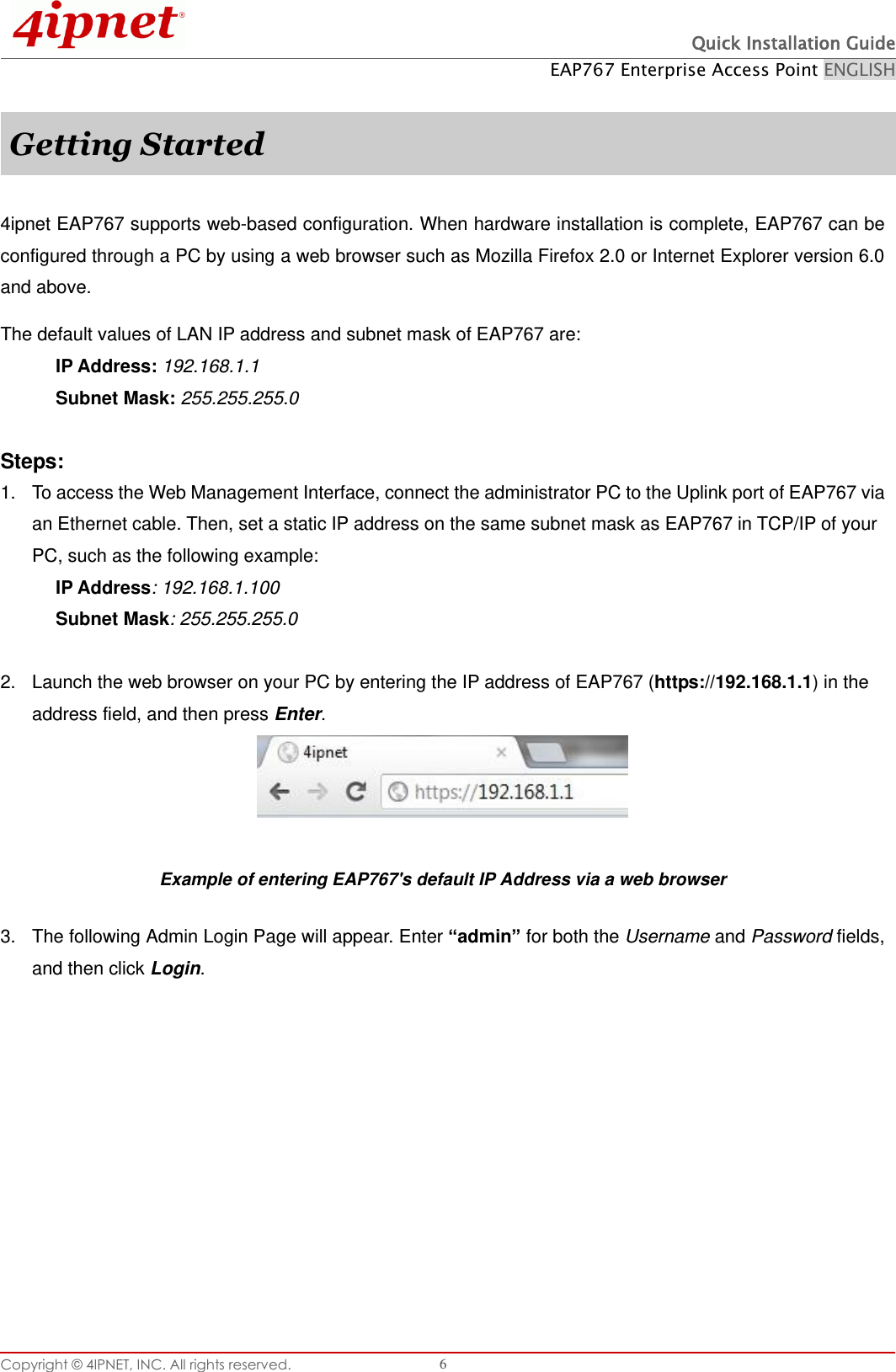  Quick Installation Guide EAP767 Enterprise Access Point ENGLISH Copyright © 4IPNET, INC. All rights reserved.   6  Getting Started  4ipnet EAP767 supports web-based configuration. When hardware installation is complete, EAP767 can be configured through a PC by using a web browser such as Mozilla Firefox 2.0 or Internet Explorer version 6.0 and above. The default values of LAN IP address and subnet mask of EAP767 are: IP Address: 192.168.1.1 Subnet Mask: 255.255.255.0    Steps: 1.  To access the Web Management Interface, connect the administrator PC to the Uplink port of EAP767 via an Ethernet cable. Then, set a static IP address on the same subnet mask as EAP767 in TCP/IP of your PC, such as the following example: IP Address: 192.168.1.100 Subnet Mask: 255.255.255.0    2.  Launch the web browser on your PC by entering the IP address of EAP767 (https://192.168.1.1) in the address field, and then press Enter.   Example of entering EAP767&apos;s default IP Address via a web browser 3.  The following Admin Login Page will appear. Enter “admin” for both the Username and Password fields, and then click Login.  