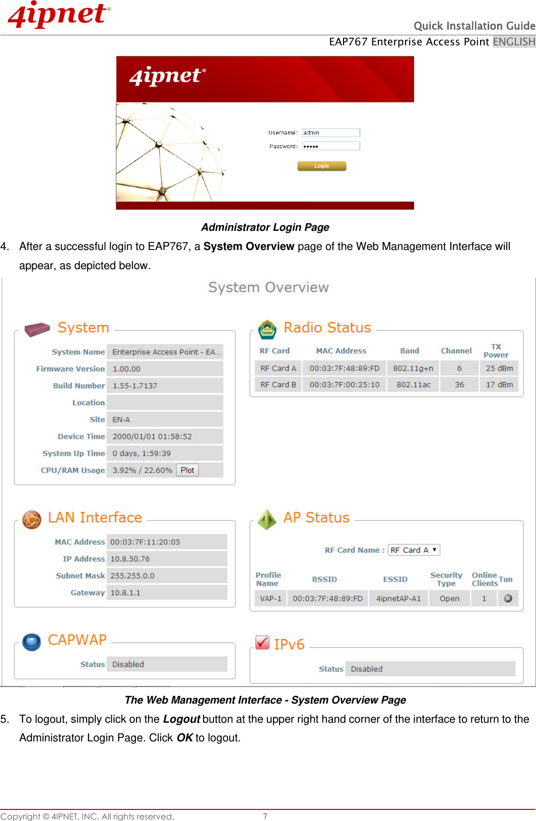  Quick Installation Guide EAP767 Enterprise Access Point ENGLISH Copyright © 4IPNET, INC. All rights reserved.   7  Administrator Login Page 4.  After a successful login to EAP767, a System Overview page of the Web Management Interface will appear, as depicted below.   The Web Management Interface - System Overview Page 5.  To logout, simply click on the Logout button at the upper right hand corner of the interface to return to the Administrator Login Page. Click OK to logout.  