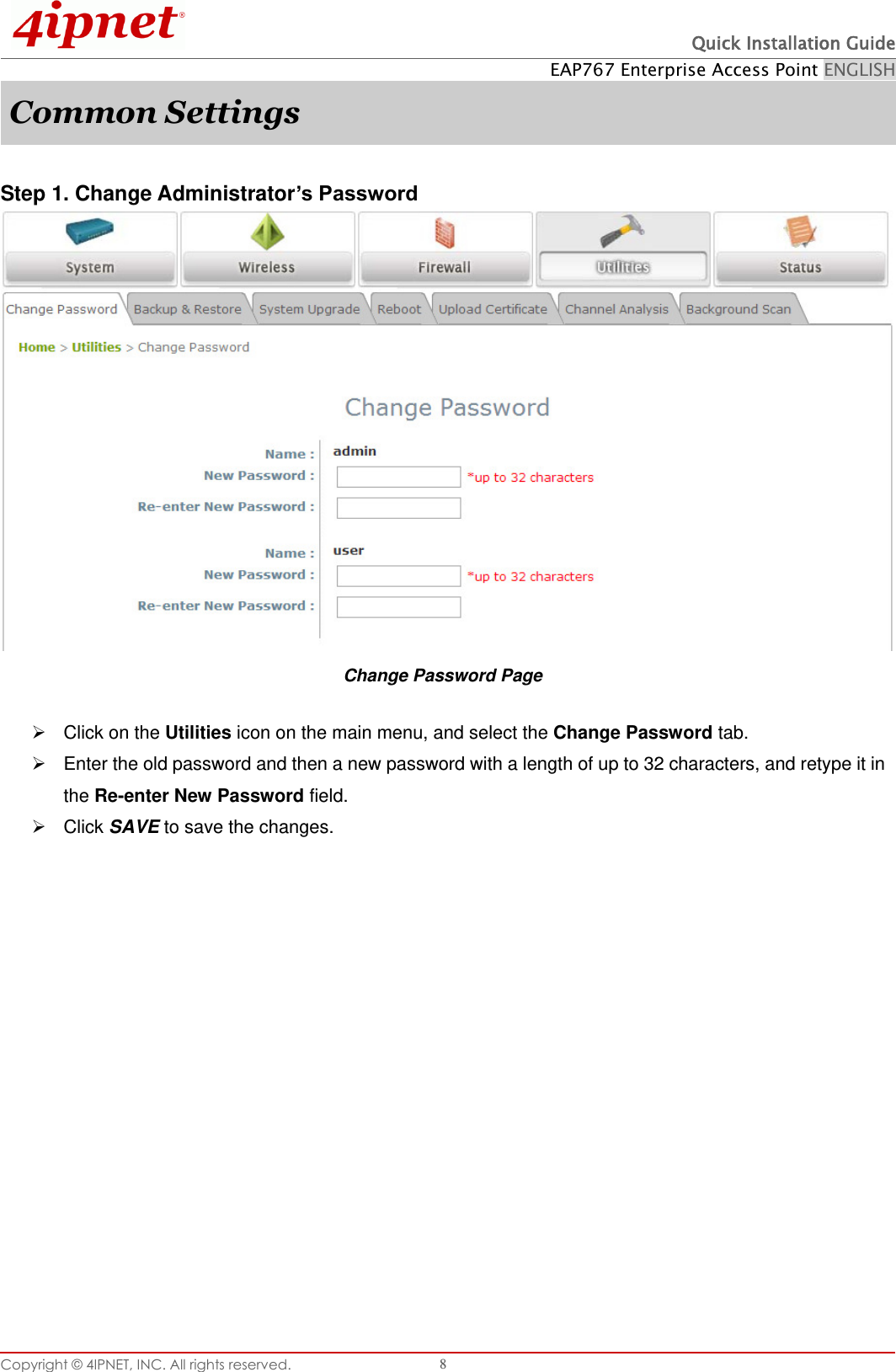  Quick Installation Guide EAP767 Enterprise Access Point ENGLISH Copyright © 4IPNET, INC. All rights reserved.   8 Common Settings  Step 1. Change Administrator’s Password  Change Password Page   Click on the Utilities icon on the main menu, and select the Change Password tab.   Enter the old password and then a new password with a length of up to 32 characters, and retype it in the Re-enter New Password field.   Click SAVE to save the changes.   