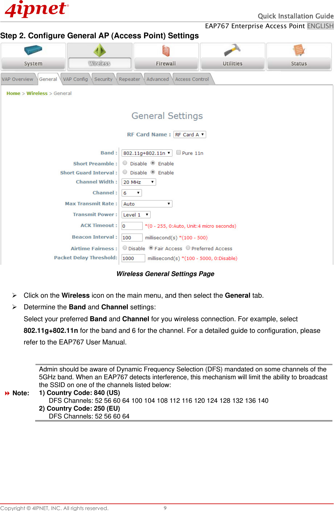  Quick Installation Guide EAP767 Enterprise Access Point ENGLISH Copyright © 4IPNET, INC. All rights reserved.   9 Step 2. Configure General AP (Access Point) Settings  Wireless General Settings Page   Click on the Wireless icon on the main menu, and then select the General tab.   Determine the Band and Channel settings: Select your preferred Band and Channel for you wireless connection. For example, select 802.11g+802.11n for the band and 6 for the channel. For a detailed guide to configuration, please refer to the EAP767 User Manual.   Note: Admin should be aware of Dynamic Frequency Selection (DFS) mandated on some channels of the 5GHz band. When an EAP767 detects interference, this mechanism will limit the ability to broadcast the SSID on one of the channels listed below: 1) Country Code: 840 (US)   DFS Channels: 52 56 60 64 100 104 108 112 116 120 124 128 132 136 140   2) Country Code: 250 (EU)                                                                                                                         DFS Channels: 52 56 60 64      