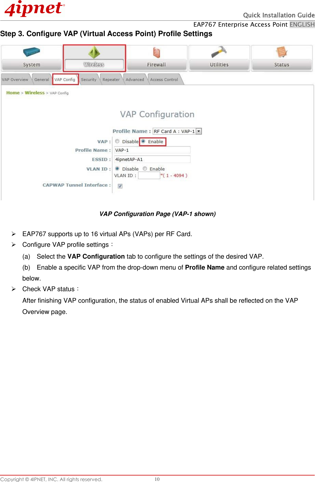  Quick Installation Guide EAP767 Enterprise Access Point ENGLISH Copyright © 4IPNET, INC. All rights reserved.   10 Step 3. Configure VAP (Virtual Access Point) Profile Settings  VAP Configuration Page (VAP-1 shown)   EAP767 supports up to 16 virtual APs (VAPs) per RF Card.     Configure VAP profile settings󵟊 (a)    Select the VAP Configuration tab to configure the settings of the desired VAP.   (b)    Enable a specific VAP from the drop-down menu of Profile Name and configure related settings below.   Check VAP status󵟊 After finishing VAP configuration, the status of enabled Virtual APs shall be reflected on the VAP Overview page.   