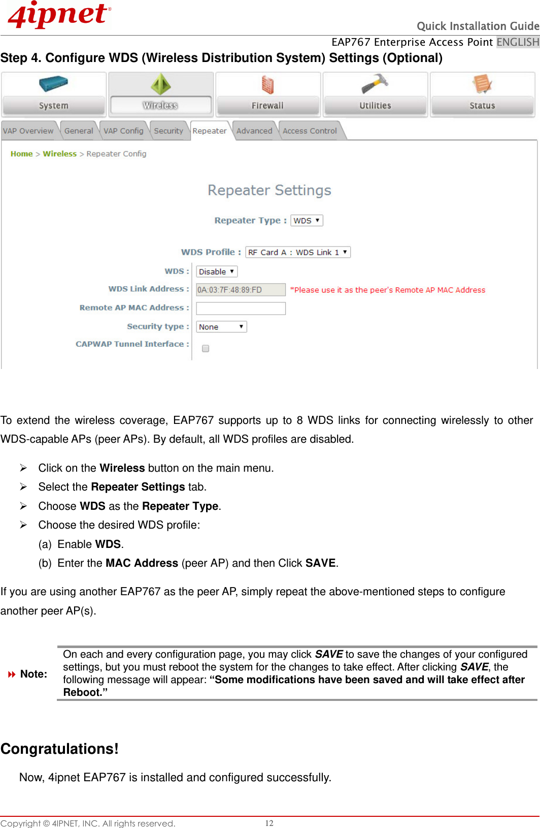  Quick Installation Guide EAP767 Enterprise Access Point ENGLISH Copyright © 4IPNET, INC. All rights reserved.   12 Step 4. Configure WDS (Wireless Distribution System) Settings (Optional)   To  extend  the  wireless  coverage,  EAP767  supports  up  to  8  WDS  links  for  connecting  wirelessly  to  other WDS-capable APs (peer APs). By default, all WDS profiles are disabled.   Click on the Wireless button on the main menu.   Select the Repeater Settings tab.   Choose WDS as the Repeater Type.   Choose the desired WDS profile: (a)  Enable WDS.     (b)  Enter the MAC Address (peer AP) and then Click SAVE.     If you are using another EAP767 as the peer AP, simply repeat the above-mentioned steps to configure another peer AP(s).   Note: On each and every configuration page, you may click SAVE to save the changes of your configured settings, but you must reboot the system for the changes to take effect. After clicking SAVE, the following message will appear: “Some modifications have been saved and will take effect after Reboot.”     Congratulations! Now, 4ipnet EAP767 is installed and configured successfully.   