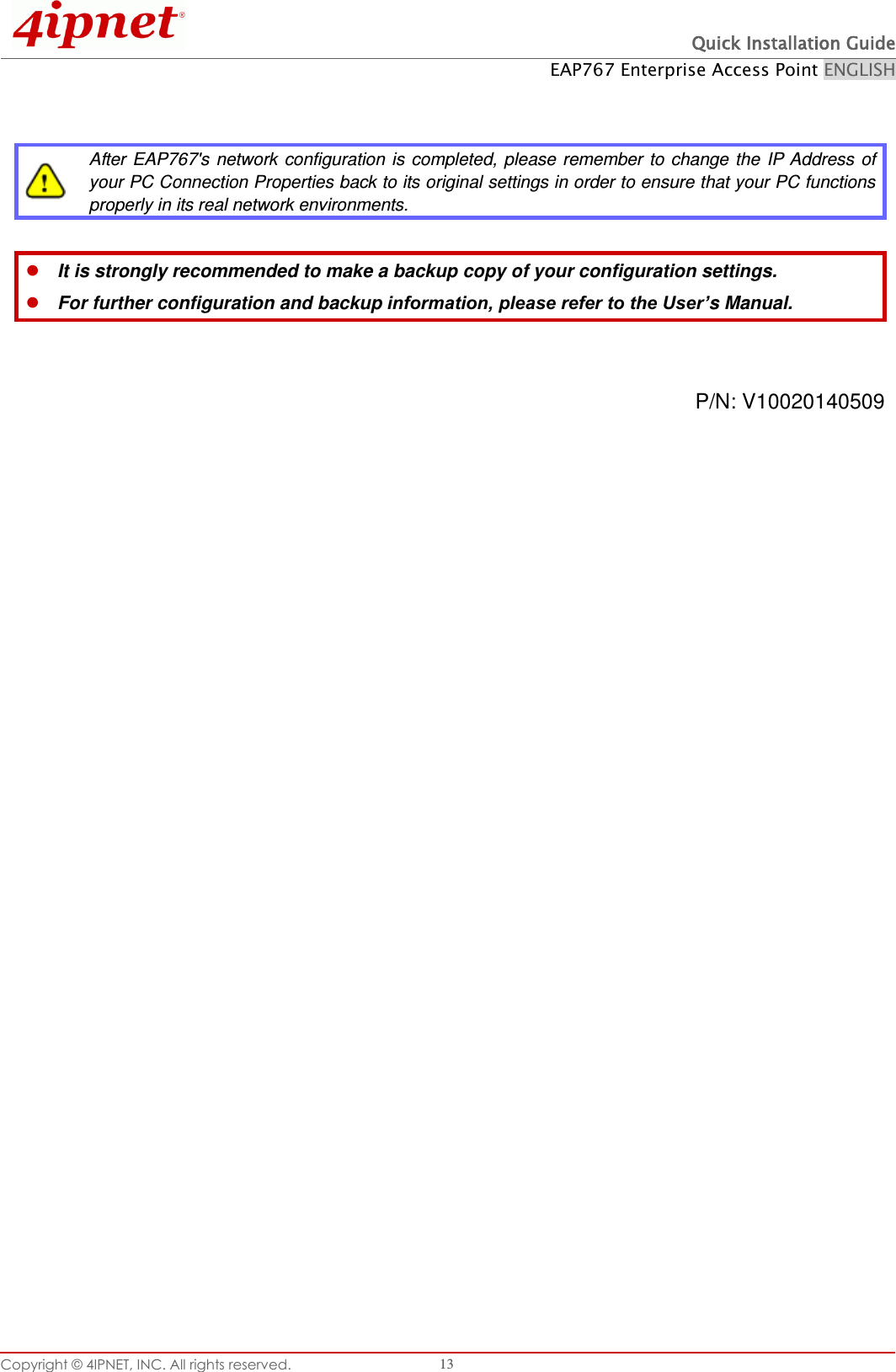  Quick Installation Guide EAP767 Enterprise Access Point ENGLISH Copyright © 4IPNET, INC. All rights reserved.   13    After  EAP767&apos;s network configuration  is  completed, please  remember to  change  the  IP  Address  of your PC Connection Properties back to its original settings in order to ensure that your PC functions properly in its real network environments.   It is strongly recommended to make a backup copy of your configuration settings.  For further configuration and backup information, please refer to the User’s Manual.   P/N: V10020140509               