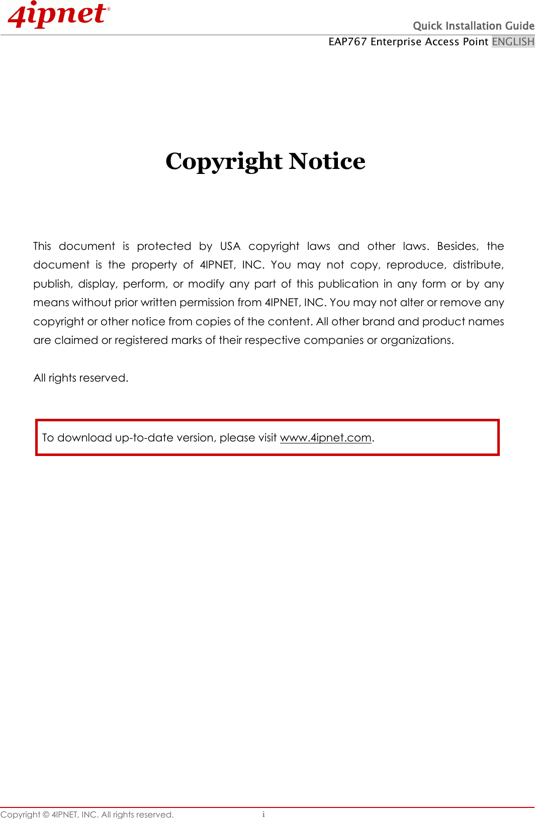  Quick Installation Guide EAP767 Enterprise Access Point ENGLISH Copyright © 4IPNET, INC. All rights reserved.   i     Copyright Notice    This  document  is  protected  by  USA  copyright  laws  and  other  laws.  Besides,  the document  is  the  property  of  4IPNET,  INC.  You  may  not  copy,  reproduce,  distribute, publish,  display,  perform,  or  modify  any  part  of  this  publication  in  any  form  or  by  any means without prior written permission from 4IPNET, INC. You may not alter or remove any copyright or other notice from copies of the content. All other brand and product names are claimed or registered marks of their respective companies or organizations.  All rights reserved.     To download up-to-date version, please visit www.4ipnet.com. 