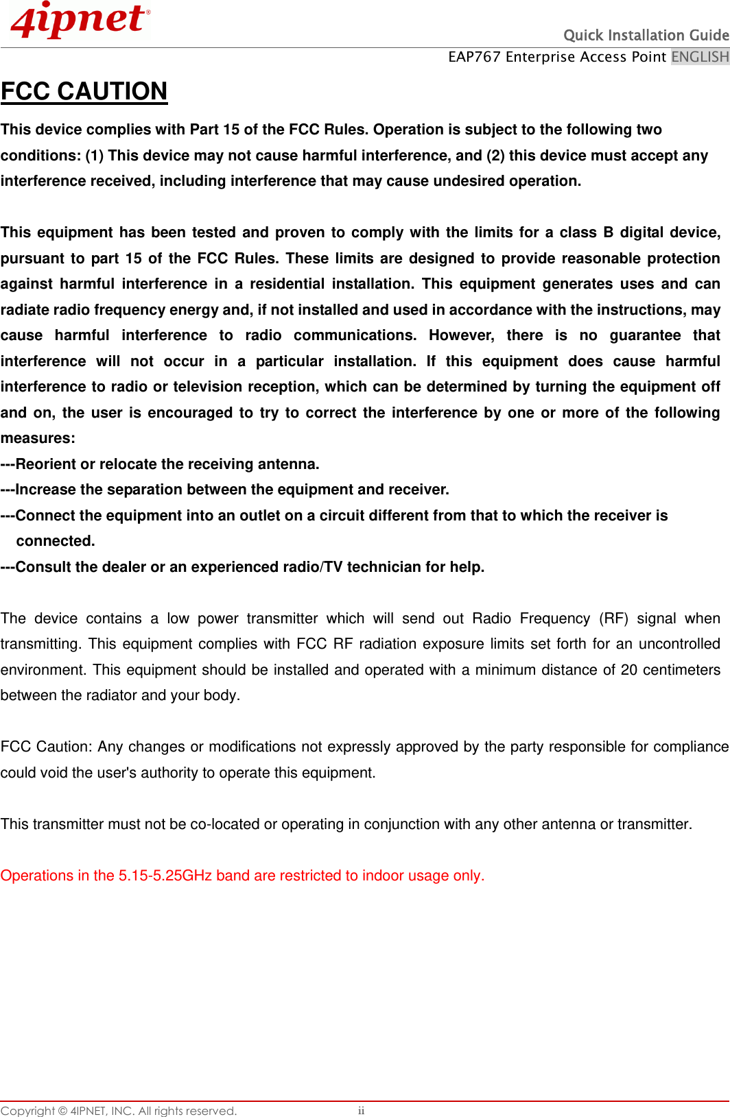  Quick Installation Guide EAP767 Enterprise Access Point ENGLISH Copyright © 4IPNET, INC. All rights reserved.   ii FCC CAUTION This device complies with Part 15 of the FCC Rules. Operation is subject to the following two conditions: (1) This device may not cause harmful interference, and (2) this device must accept any interference received, including interference that may cause undesired operation.  This  equipment  has  been tested and proven to comply with the limits  for  a  class B digital  device, pursuant  to  part  15  of  the  FCC  Rules.  These  limits  are  designed  to  provide  reasonable  protection against  harmful  interference  in  a  residential  installation.  This  equipment  generates  uses  and  can radiate radio frequency energy and, if not installed and used in accordance with the instructions, may cause  harmful  interference  to  radio  communications.  However,  there  is  no  guarantee  that interference  will  not  occur  in  a  particular  installation.  If  this  equipment  does  cause  harmful interference to radio or television reception, which can be determined by turning the equipment off and  on,  the  user  is  encouraged  to  try  to  correct  the  interference  by  one  or  more  of  the  following measures: ---Reorient or relocate the receiving antenna. ---Increase the separation between the equipment and receiver. ---Connect the equipment into an outlet on a circuit different from that to which the receiver is connected. ---Consult the dealer or an experienced radio/TV technician for help.  The  device  contains  a  low  power  transmitter  which  will  send  out  Radio  Frequency  (RF)  signal  when transmitting.  This  equipment complies with FCC RF radiation exposure limits set forth  for  an  uncontrolled environment. This equipment should be installed and operated with a minimum distance of 20 centimeters between the radiator and your body.  FCC Caution: Any changes or modifications not expressly approved by the party responsible for compliance could void the user&apos;s authority to operate this equipment.  This transmitter must not be co-located or operating in conjunction with any other antenna or transmitter.  Operations in the 5.15-5.25GHz band are restricted to indoor usage only.    