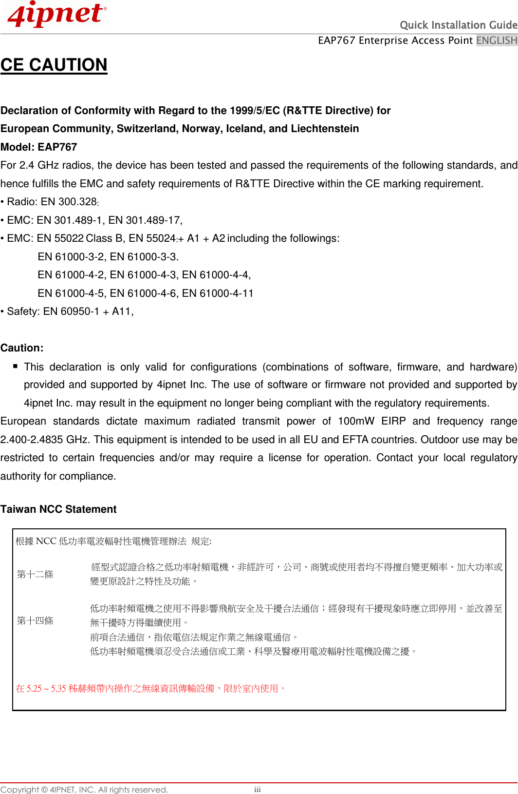  Quick Installation Guide EAP767 Enterprise Access Point ENGLISH Copyright © 4IPNET, INC. All rights reserved.   iii CE CAUTION  Declaration of Conformity with Regard to the 1999/5/EC (R&amp;TTE Directive) for   European Community, Switzerland, Norway, Iceland, and Liechtenstein   Model: EAP767   For 2.4 GHz radios, the device has been tested and passed the requirements of the following standards, and hence fulfills the EMC and safety requirements of R&amp;TTE Directive within the CE marking requirement. • Radio: EN 300.328: • EMC: EN 301.489-1, EN 301.489-17,   • EMC: EN 55022 Class B, EN 55024:+ A1 + A2 including the followings:       EN 61000-3-2, EN 61000-3-3.       EN 61000-4-2, EN 61000-4-3, EN 61000-4-4,         EN 61000-4-5, EN 61000-4-6, EN 61000-4-11 • Safety: EN 60950-1 + A11,  Caution:    This  declaration  is  only  valid  for  configurations  (combinations  of  software,  firmware,  and  hardware) provided and supported by 4ipnet Inc. The use of software or firmware not provided and supported by 4ipnet Inc. may result in the equipment no longer being compliant with the regulatory requirements.   European  standards  dictate  maximum  radiated  transmit  power  of  100mW  EIRP  and  frequency  range 2.400-2.4835 GHz. This equipment is intended to be used in all EU and EFTA countries. Outdoor use may be restricted  to  certain  frequencies  and/or  may  require  a  license  for  operation.  Contact  your  local  regulatory authority for compliance.  Taiwan NCC Statement   根據 NCC 低󰥈率電波輻射性電機管理辦法 規定: 第十二條 經型式認證合格之低󰥈率射頻電機，非經許可，公司商號或使用者均不得擅自變更頻率󰥉大󰥈率或變更原設計之特性及󰥈能 第十四條   低󰥈率射頻電機之使用不得影響飛航安󰠑及干擾合法通信󵟋經發現有干擾現象時應立即停用，並改善至無干擾時方得繼續使用 前項合法通信，指依電信法規定作業之無線電通信 低󰥈率射頻電機須忍受合法通信或工業科學及醫療用電波輻射性電機設備之擾 在5.25 ~ 5.35 秭赫頻帶󰠐操作之無線資訊傳輸設備，限於室󰠐使用   