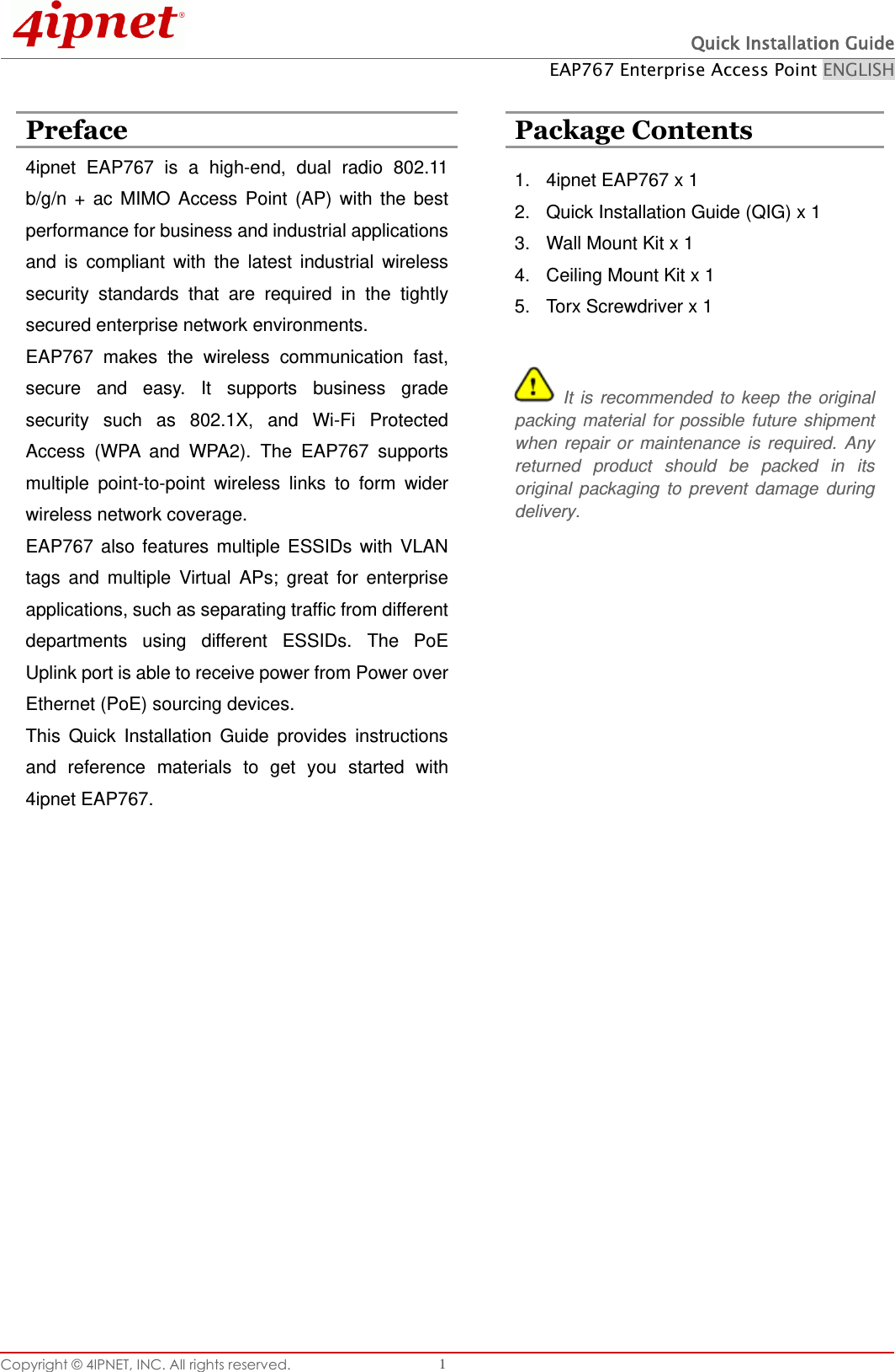  Quick Installation Guide EAP767 Enterprise Access Point ENGLISH Copyright © 4IPNET, INC. All rights reserved.   1  Preface  Package Contents 4ipnet  EAP767  is  a  high-end,  dual  radio  802.11 b/g/n  +  ac  MIMO  Access  Point  (AP)  with  the  best performance for business and industrial applications and  is  compliant  with  the  latest  industrial  wireless security  standards  that  are  required  in  the  tightly secured enterprise network environments.   EAP767  makes  the  wireless  communication  fast, secure  and  easy.  It  supports  business  grade security  such  as  802.1X,  and  Wi-Fi  Protected Access  (WPA  and  WPA2).  The  EAP767  supports multiple  point-to-point  wireless  links  to  form  wider wireless network coverage.   EAP767  also  features  multiple  ESSIDs  with  VLAN tags  and  multiple  Virtual  APs;  great  for  enterprise applications, such as separating traffic from different departments  using  different  ESSIDs.  The  PoE Uplink port is able to receive power from Power over Ethernet (PoE) sourcing devices. This  Quick  Installation  Guide  provides  instructions and  reference  materials  to  get  you  started  with 4ipnet EAP767.  1.  4ipnet EAP767 x 1 2.  Quick Installation Guide (QIG) x 1 3.  Wall Mount Kit x 1 4.  Ceiling Mount Kit x 1 5.  Torx Screwdriver x 1   It  is  recommended  to  keep  the  original packing  material  for  possible  future  shipment when  repair  or  maintenance  is  required.  Any returned  product  should  be  packed  in  its original  packaging  to  prevent  damage  during delivery.      