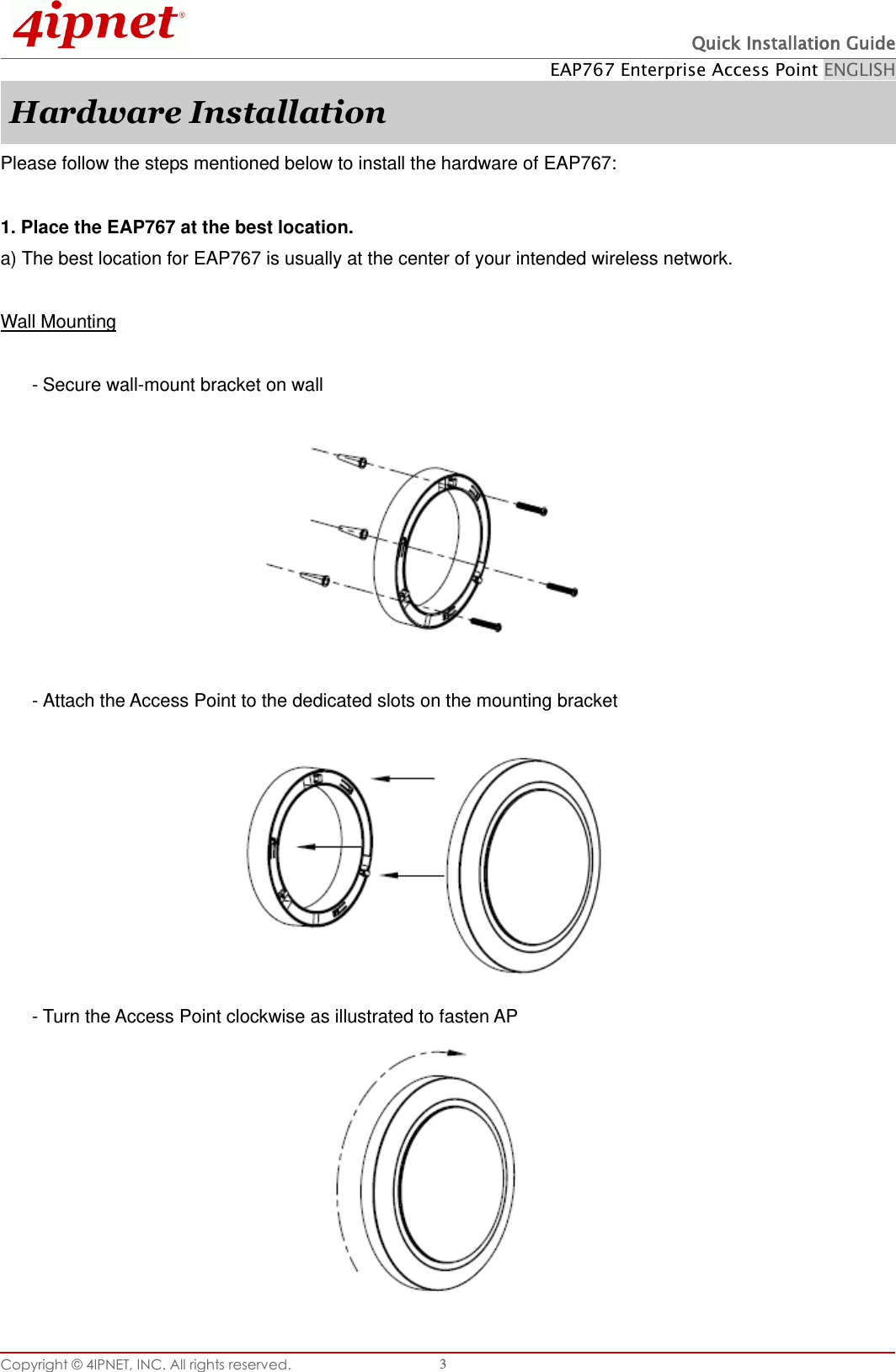  Quick Installation Guide EAP767 Enterprise Access Point ENGLISH Copyright © 4IPNET, INC. All rights reserved.   3 Hardware Installation Please follow the steps mentioned below to install the hardware of EAP767:  1. Place the EAP767 at the best location. a) The best location for EAP767 is usually at the center of your intended wireless network.  Wall Mounting  - Secure wall-mount bracket on wall          - Attach the Access Point to the dedicated slots on the mounting bracket          - Turn the Access Point clockwise as illustrated to fasten AP          