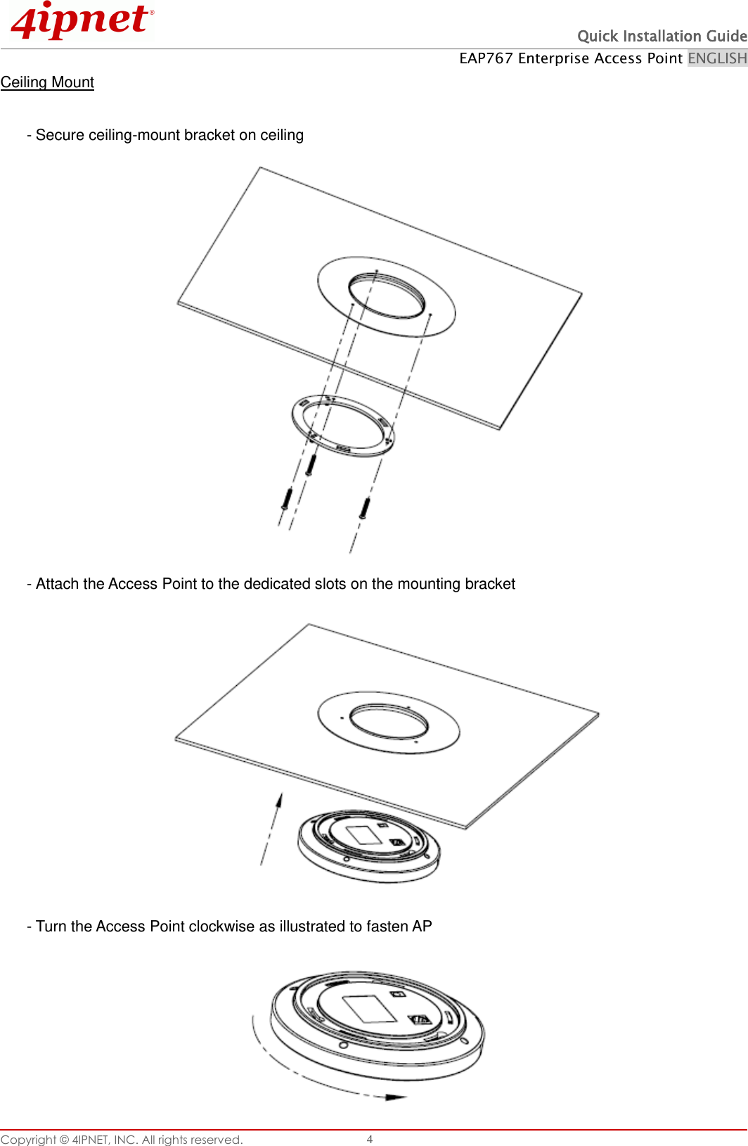  Quick Installation Guide EAP767 Enterprise Access Point ENGLISH Copyright © 4IPNET, INC. All rights reserved.   4 Ceiling Mount  - Secure ceiling-mount bracket on ceiling                 - Attach the Access Point to the dedicated slots on the mounting bracket             - Turn the Access Point clockwise as illustrated to fasten AP       