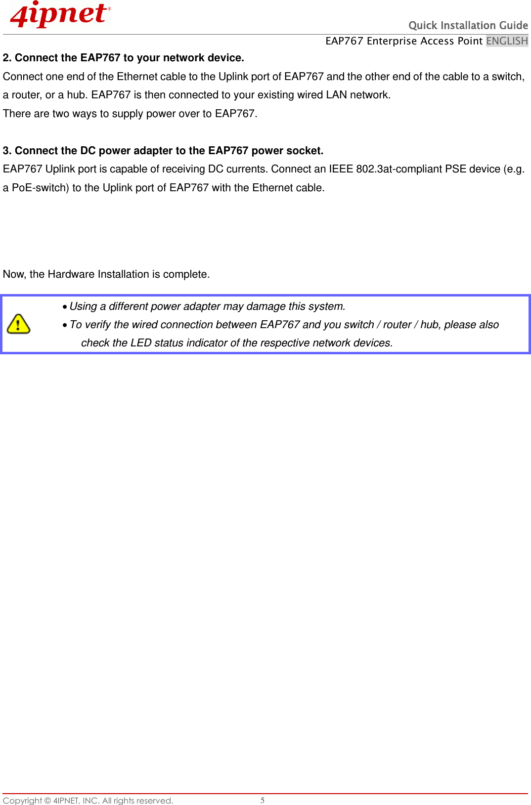  Quick Installation Guide EAP767 Enterprise Access Point ENGLISH Copyright © 4IPNET, INC. All rights reserved.   5 2. Connect the EAP767 to your network device. Connect one end of the Ethernet cable to the Uplink port of EAP767 and the other end of the cable to a switch, a router, or a hub. EAP767 is then connected to your existing wired LAN network. There are two ways to supply power over to EAP767.  3. Connect the DC power adapter to the EAP767 power socket. EAP767 Uplink port is capable of receiving DC currents. Connect an IEEE 802.3at-compliant PSE device (e.g. a PoE-switch) to the Uplink port of EAP767 with the Ethernet cable.   Now, the Hardware Installation is complete.     Using a different power adapter may damage this system.  To verify the wired connection between EAP767 and you switch / router / hub, please also check the LED status indicator of the respective network devices. 