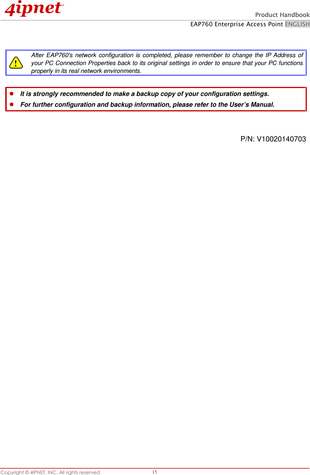   Product HandbookProduct HandbookProduct HandbookProduct Handbook    EAP760 Enterprise Access Point ENGLISH Copyright © 4IPNET, INC. All rights reserved.    15    After  EAP760&apos;s  network  configuration is completed,  please  remember  to change  the IP  Address  of your PC Connection Properties back to its original settings in order to ensure that your PC functions properly in its real network environments.   It is strongly recommended to make a backup copy of your configuration settings.  For further configuration and backup information, please refer to the User’s Manual.   P/N: V10020140703               