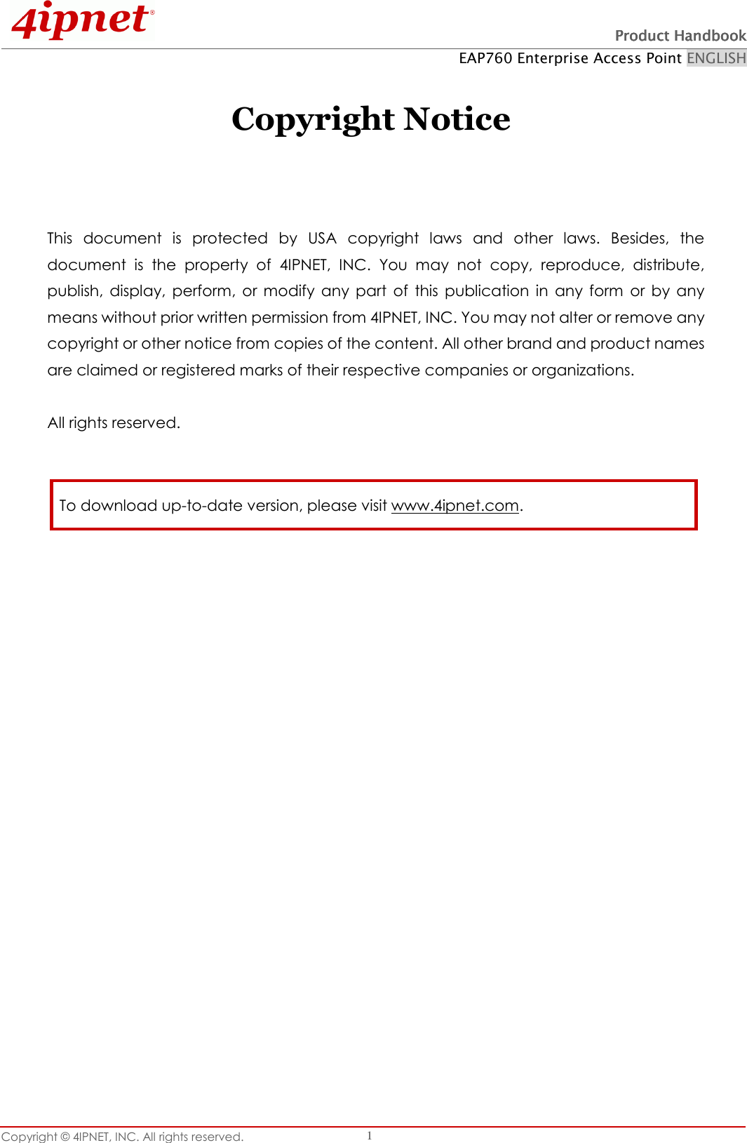   Product HandbookProduct HandbookProduct HandbookProduct Handbook    EAP760 Enterprise Access Point ENGLISH Copyright © 4IPNET, INC. All rights reserved.    1  Copyright Notice    This  document  is  protected  by  USA  copyright  laws  and  other  laws.  Besides,  the document  is  the  property  of  4IPNET,  INC.  You  may  not  copy,  reproduce,  distribute, publish,  display,  perform,  or modify  any  part  of  this  publication  in  any  form  or  by  any means without prior written permission from 4IPNET, INC. You may not alter or remove any copyright or other notice from copies of the content. All other brand and product names are claimed or registered marks of their respective companies or organizations.  All rights reserved.     To download up-to-date version, please visit www.4ipnet.com. 