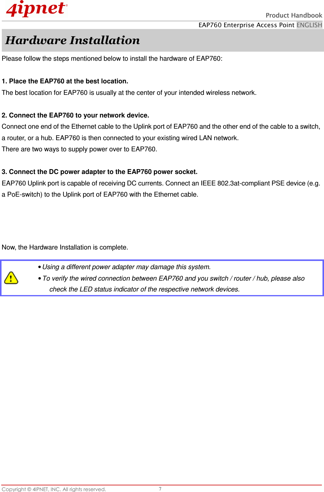   Product HandbookProduct HandbookProduct HandbookProduct Handbook    EAP760 Enterprise Access Point ENGLISH Copyright © 4IPNET, INC. All rights reserved.    7 Hardware Installation Please follow the steps mentioned below to install the hardware of EAP760:  1. Place the EAP760 at the best location. The best location for EAP760 is usually at the center of your intended wireless network.  2. Connect the EAP760 to your network device. Connect one end of the Ethernet cable to the Uplink port of EAP760 and the other end of the cable to a switch, a router, or a hub. EAP760 is then connected to your existing wired LAN network. There are two ways to supply power over to EAP760.  3. Connect the DC power adapter to the EAP760 power socket. EAP760 Uplink port is capable of receiving DC currents. Connect an IEEE 802.3at-compliant PSE device (e.g. a PoE-switch) to the Uplink port of EAP760 with the Ethernet cable.   Now, the Hardware Installation is complete.    • Using a different power adapter may damage this system. • To verify the wired connection between EAP760 and you switch / router / hub, please also check the LED status indicator of the respective network devices. 