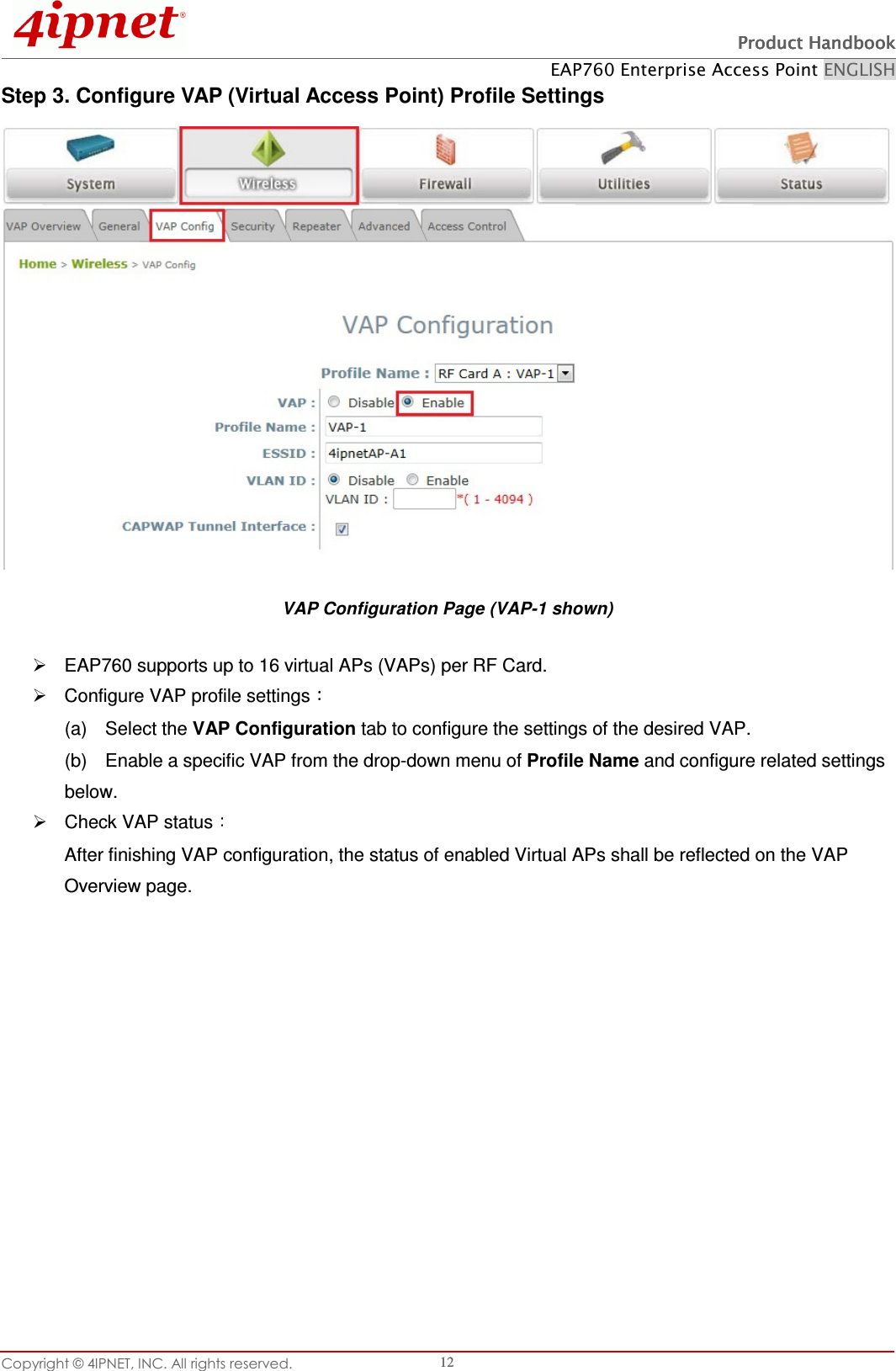   Product HandbookProduct HandbookProduct HandbookProduct Handbook    EAP760 Enterprise Access Point ENGLISH Copyright © 4IPNET, INC. All rights reserved.    12 Step 3. Configure VAP (Virtual Access Point) Profile Settings  VAP Configuration Page (VAP-1 shown)   EAP760 supports up to 16 virtual APs (VAPs) per RF Card.     Configure VAP profile settings  (a)    Select the VAP Configuration tab to configure the settings of the desired VAP.   (b)    Enable a specific VAP from the drop-down menu of Profile Name and configure related settings below.   Check VAP status  After finishing VAP configuration, the status of enabled Virtual APs shall be reflected on the VAP Overview page.   