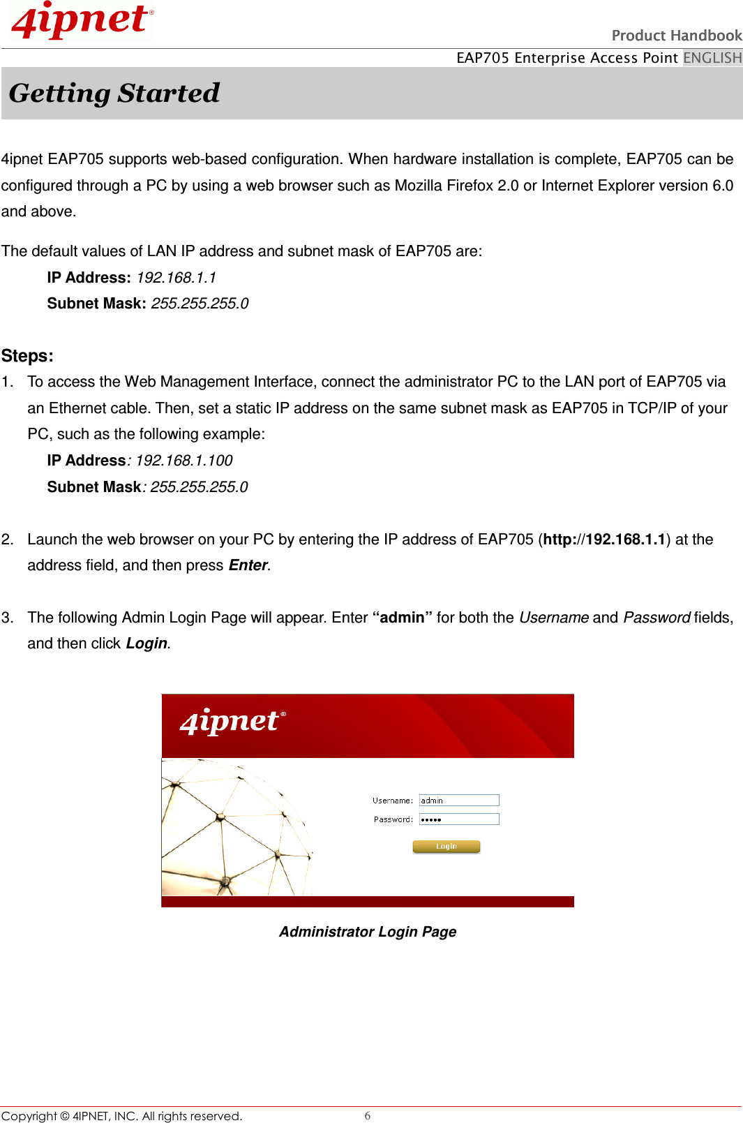   Product HandbookProduct HandbookProduct HandbookProduct Handbook    EAP705 Enterprise Access Point ENGLISH Copyright © 4IPNET, INC. All rights reserved.                                                              6 Getting Started  4ipnet EAP705 supports web-based configuration. When hardware installation is complete, EAP705 can be configured through a PC by using a web browser such as Mozilla Firefox 2.0 or Internet Explorer version 6.0 and above. The default values of LAN IP address and subnet mask of EAP705 are: IP Address: 192.168.1.1 Subnet Mask: 255.255.255.0    Steps: 1.  To access the Web Management Interface, connect the administrator PC to the LAN port of EAP705 via an Ethernet cable. Then, set a static IP address on the same subnet mask as EAP705 in TCP/IP of your PC, such as the following example: IP Address: 192.168.1.100 Subnet Mask: 255.255.255.0    2.  Launch the web browser on your PC by entering the IP address of EAP705 (http://192.168.1.1) at the address field, and then press Enter.  3.  The following Admin Login Page will appear. Enter “admin” for both the Username and Password fields, and then click Login.   Administrator Login Page      