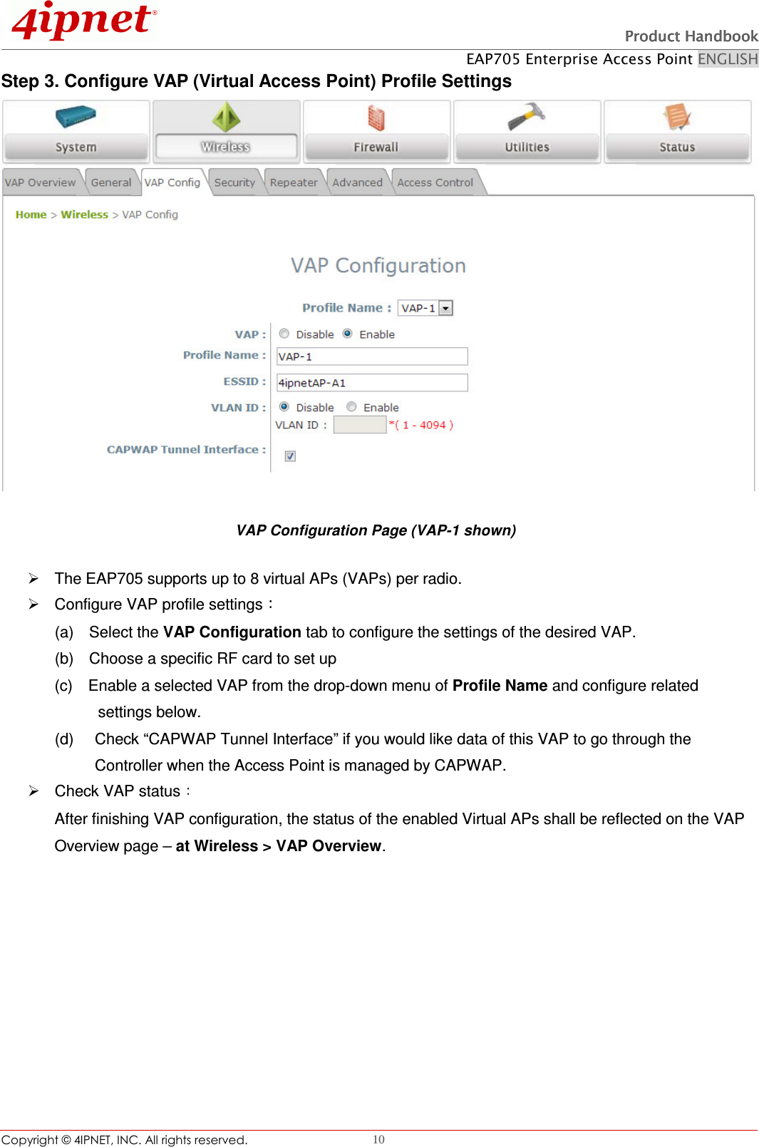   Product HandbookProduct HandbookProduct HandbookProduct Handbook    EAP705 Enterprise Access Point ENGLISH Copyright © 4IPNET, INC. All rights reserved.                                                              10 Step 3. Configure VAP (Virtual Access Point) Profile Settings  VAP Configuration Page (VAP-1 shown)   The EAP705 supports up to 8 virtual APs (VAPs) per radio.       Configure VAP profile settings  (a)    Select the VAP Configuration tab to configure the settings of the desired VAP.   (b)    Choose a specific RF card to set up   (c)    Enable a selected VAP from the drop-down menu of Profile Name and configure related         settings below. (d)    Check “CAPWAP Tunnel Interface” if you would like data of this VAP to go through the Controller when the Access Point is managed by CAPWAP.     Check VAP status  After finishing VAP configuration, the status of the enabled Virtual APs shall be reflected on the VAP Overview page – at Wireless &gt; VAP Overview.   