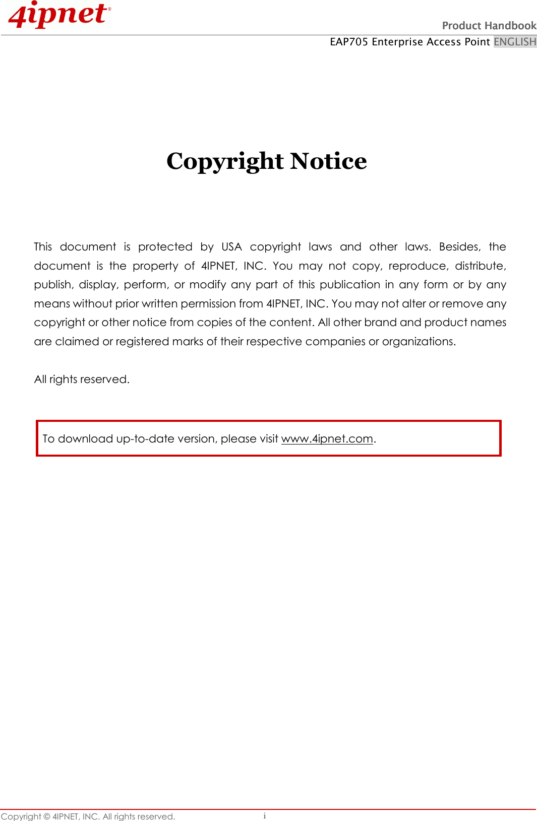 Product HandbookProduct HandbookProduct HandbookProduct Handbook EAP705 Enterprise Access Point ENGLISH Copyright © 4IPNET, INC. All rights reserved. i Copyright Notice This document is protected by USA copyright laws and other laws. Besides, the document is the property of 4IPNET, INC. You may not copy, reproduce, distribute, publish, display, perform, or modify any part of this publication in any form or by any means without prior written permission from 4IPNET, INC. You may not alter or remove any copyright or other notice from copies of the content. All other brand and product names are claimed or registered marks of their respective companies or organizations. All rights reserved. To download up-to-date version, please visit www.4ipnet.com.
