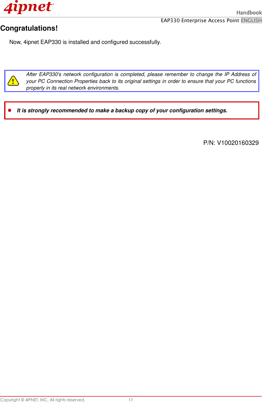  Handbook EAP330 Enterprise Access Point ENGLISH Copyright ©  4IPNET, INC. All rights reserved.   13 Congratulations! Now, 4ipnet EAP330 is installed and configured successfully.      After EAP330&apos;s network configuration is completed, please remember to change the IP Address of your PC Connection Properties back to its original settings in order to ensure that your PC functions properly in its real network environments.   It is strongly recommended to make a backup copy of your configuration settings.   P/N: V10020160329  