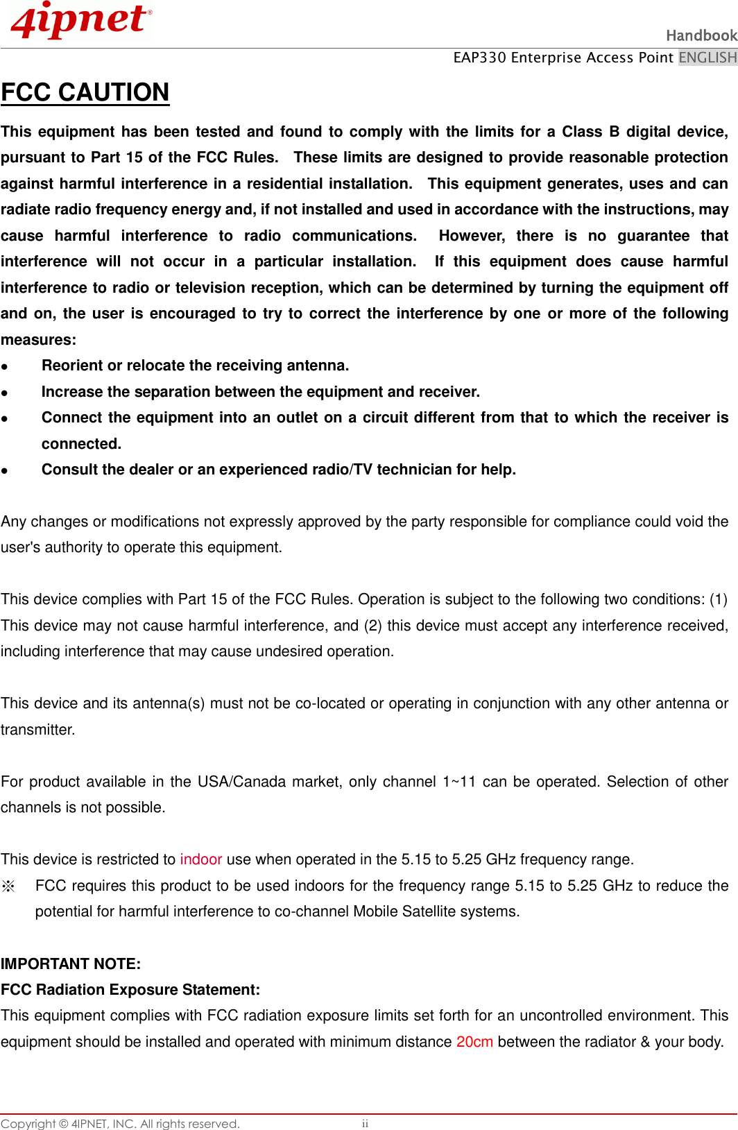  Handbook EAP330 Enterprise Access Point ENGLISH Copyright ©  4IPNET, INC. All rights reserved.   ii FCC CAUTION This equipment has been tested and found  to comply  with the limits for a Class B digital device, pursuant to Part 15 of the FCC Rules.    These limits are designed to provide reasonable protection against harmful interference in a residential installation.    This equipment generates, uses and can radiate radio frequency energy and, if not installed and used in accordance with the instructions, may cause  harmful  interference  to  radio  communications.    However,  there  is  no  guarantee  that interference  will  not  occur  in  a  particular  installation.    If  this  equipment  does  cause  harmful interference to radio or television reception, which can be determined by turning the equipment off and on, the user  is encouraged  to try to correct the  interference by one  or more of the following measures:  Reorient or relocate the receiving antenna.  Increase the separation between the equipment and receiver.  Connect the equipment into an outlet on a circuit different from that to which the receiver is connected.  Consult the dealer or an experienced radio/TV technician for help.  Any changes or modifications not expressly approved by the party responsible for compliance could void the user&apos;s authority to operate this equipment.  This device complies with Part 15 of the FCC Rules. Operation is subject to the following two conditions: (1) This device may not cause harmful interference, and (2) this device must accept any interference received, including interference that may cause undesired operation.  This device and its antenna(s) must not be co-located or operating in conjunction with any other antenna or transmitter.  For product available in the USA/Canada market, only channel 1~11 can be operated. Selection of other channels is not possible.  This device is restricted to indoor use when operated in the 5.15 to 5.25 GHz frequency range. ※ FCC requires this product to be used indoors for the frequency range 5.15 to 5.25 GHz to reduce the potential for harmful interference to co-channel Mobile Satellite systems.  IMPORTANT NOTE: FCC Radiation Exposure Statement: This equipment complies with FCC radiation exposure limits set forth for an uncontrolled environment. This equipment should be installed and operated with minimum distance 20cm between the radiator &amp; your body.  