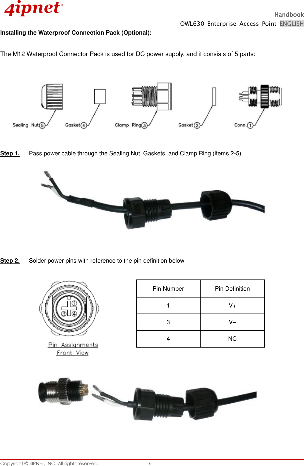  Handbook OWL630  Enterprise  Access  Point  ENGLISH Copyright ©  4IPNET, INC. All rights reserved.   6 Installing the Waterproof Connection Pack (Optional):  The M12 Waterproof Connector Pack is used for DC power supply, and it consists of 5 parts:    Step 1.  Pass power cable through the Sealing Nut, Gaskets, and Clamp Ring (items 2-5)   Step 2.  Solder power pins with reference to the pin definition below         Pin Number Pin Definition 1 V+ 3 V– 4 NC 