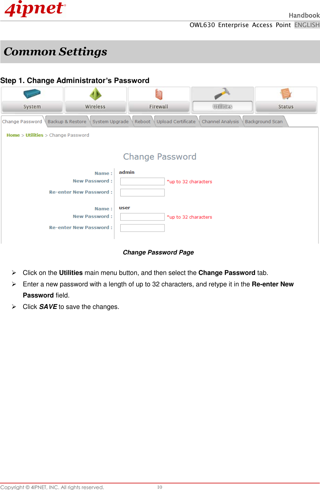  Handbook OWL630  Enterprise  Access  Point  ENGLISH Copyright ©  4IPNET, INC. All rights reserved.   10  Common Settings  Step 1. Change Administrator’s Password  Change Password Page   Click on the Utilities main menu button, and then select the Change Password tab.   Enter a new password with a length of up to 32 characters, and retype it in the Re-enter New Password field.   Click SAVE to save the changes.   