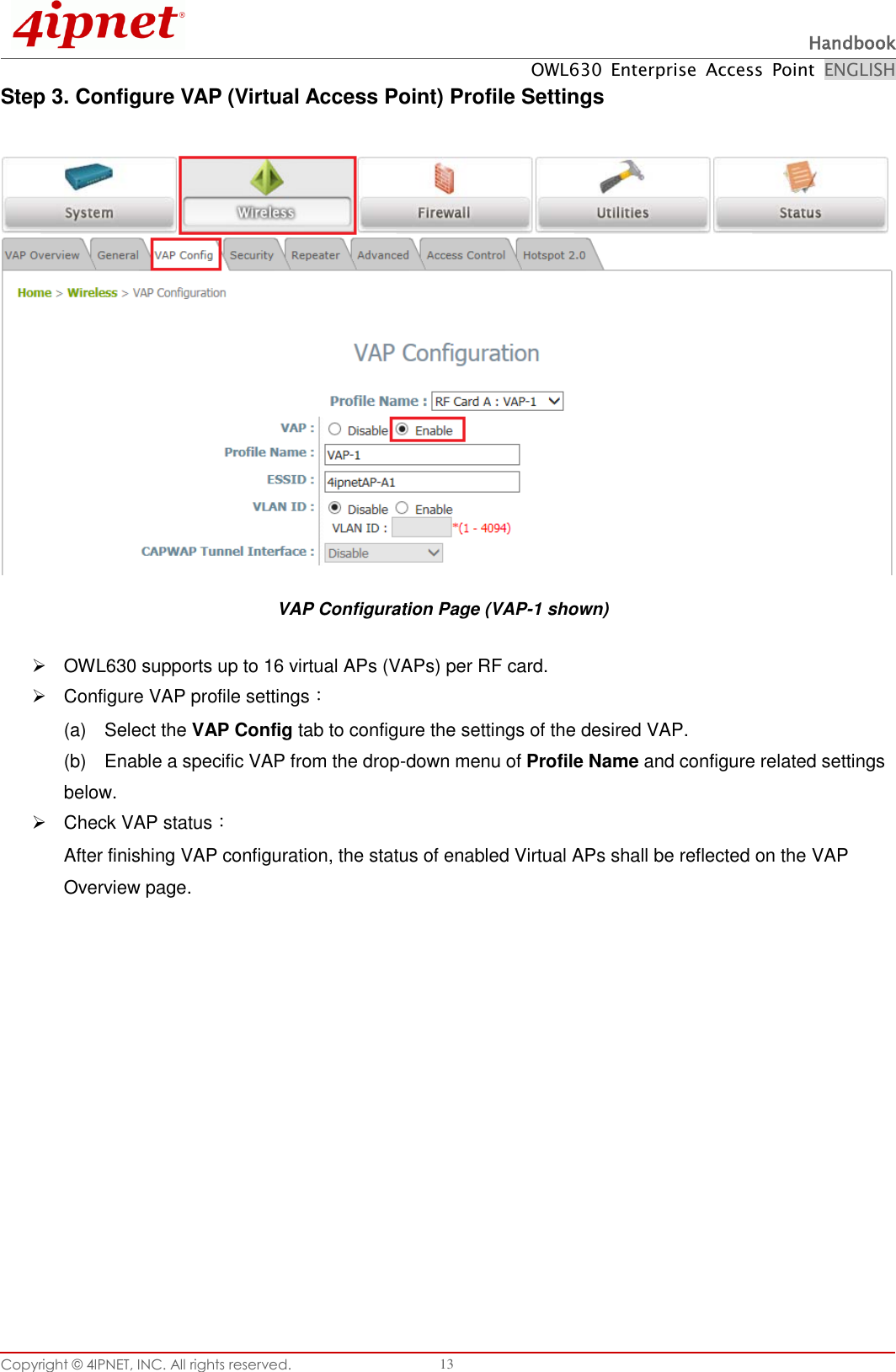  Handbook OWL630  Enterprise  Access  Point  ENGLISH Copyright ©  4IPNET, INC. All rights reserved.   13 Step 3. Configure VAP (Virtual Access Point) Profile Settings  VAP Configuration Page (VAP-1 shown)   OWL630 supports up to 16 virtual APs (VAPs) per RF card.  Configure VAP profile settings： (a)    Select the VAP Config tab to configure the settings of the desired VAP.   (b)    Enable a specific VAP from the drop-down menu of Profile Name and configure related settings below.   Check VAP status： After finishing VAP configuration, the status of enabled Virtual APs shall be reflected on the VAP Overview page.   