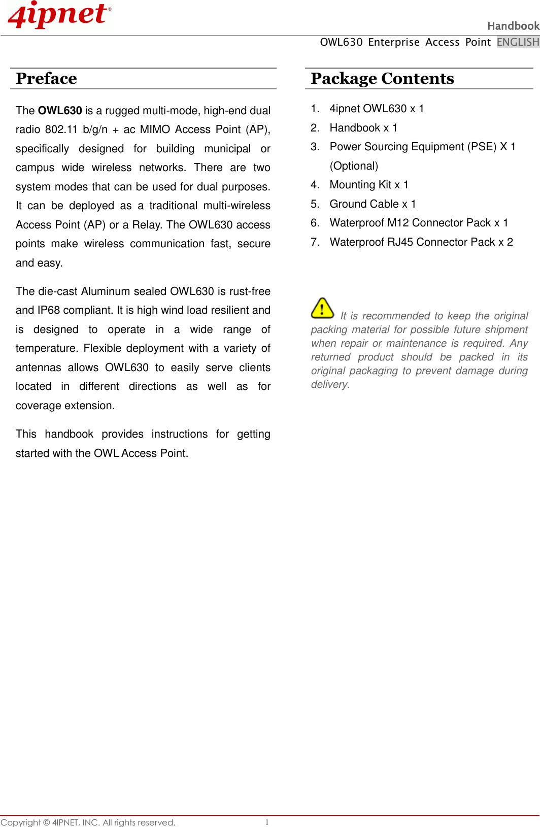  Handbook OWL630  Enterprise  Access  Point  ENGLISH Copyright ©  4IPNET, INC. All rights reserved.   1  Preface  Package Contents The OWL630 is a rugged multi-mode, high-end dual radio 802.11 b/g/n + ac MIMO Access Point (AP), specifically  designed  for  building  municipal  or campus  wide  wireless  networks.  There  are  two system modes that can be used for dual purposes. It  can  be  deployed  as  a  traditional  multi-wireless Access Point (AP) or a Relay. The OWL630 access points  make  wireless  communication  fast,  secure and easy.   The die-cast Aluminum sealed OWL630 is rust-free and IP68 compliant. It is high wind load resilient and is  designed  to  operate  in  a  wide  range  of temperature. Flexible deployment with a variety of antennas  allows  OWL630  to  easily  serve  clients located  in  different  directions  as  well  as  for coverage extension.   This  handbook  provides  instructions  for  getting started with the OWL Access Point.   1.  4ipnet OWL630 x 1 2.  Handbook x 1 3.  Power Sourcing Equipment (PSE) X 1 (Optional) 4.  Mounting Kit x 1 5.  Ground Cable x 1 6.  Waterproof M12 Connector Pack x 1 7.  Waterproof RJ45 Connector Pack x 2    It is recommended to keep the original packing material  for  possible future shipment when repair or  maintenance is required.  Any returned  product  should  be  packed  in  its original  packaging  to prevent  damage  during delivery.   