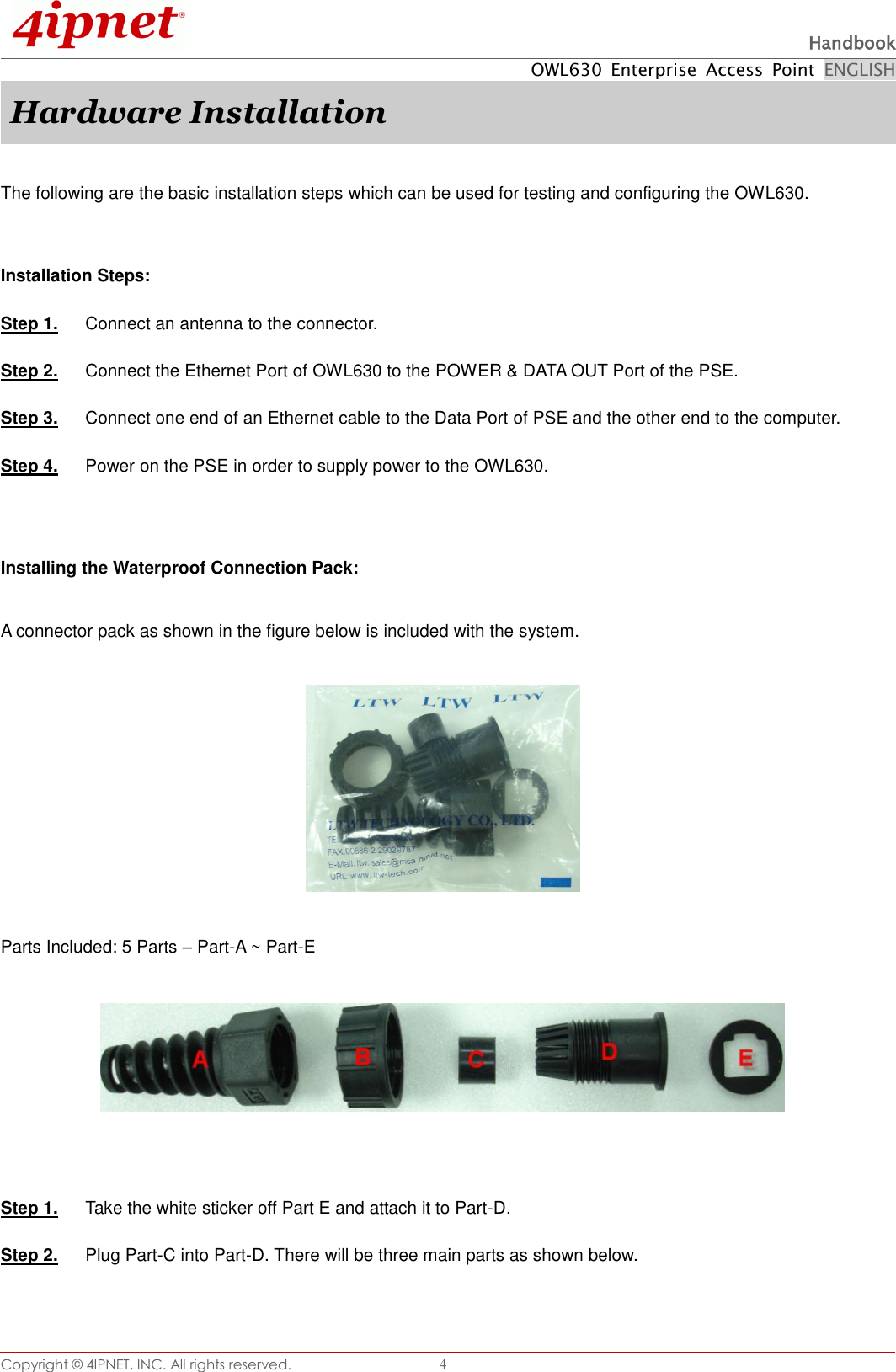  Handbook OWL630  Enterprise  Access  Point  ENGLISH Copyright ©  4IPNET, INC. All rights reserved.   4 Hardware Installation  The following are the basic installation steps which can be used for testing and configuring the OWL630.  Installation Steps: Step 1.  Connect an antenna to the connector. Step 2.  Connect the Ethernet Port of OWL630 to the POWER &amp; DATA OUT Port of the PSE. Step 3.  Connect one end of an Ethernet cable to the Data Port of PSE and the other end to the computer. Step 4.  Power on the PSE in order to supply power to the OWL630.   Installing the Waterproof Connection Pack:  A connector pack as shown in the figure below is included with the system.    Parts Included: 5 Parts – Part-A ~ Part-E     Step 1.  Take the white sticker off Part E and attach it to Part-D. Step 2.  Plug Part-C into Part-D. There will be three main parts as shown below.  