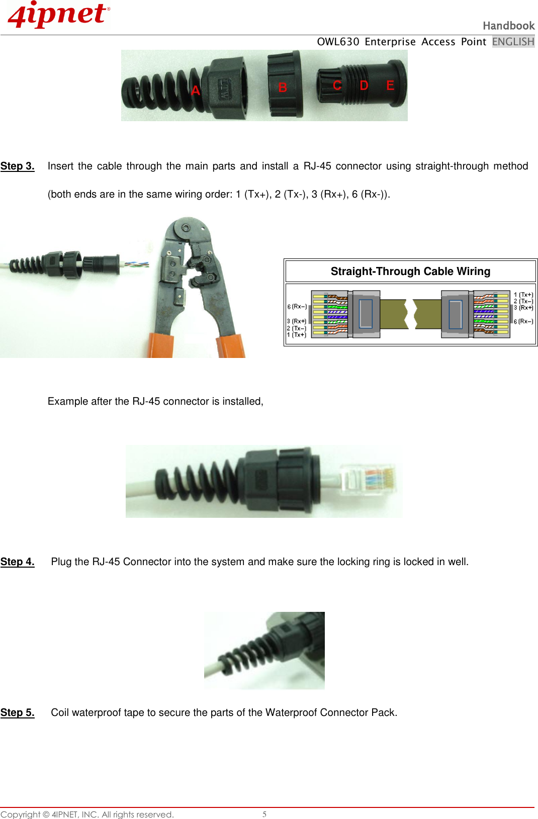  Handbook OWL630  Enterprise  Access  Point  ENGLISH Copyright ©  4IPNET, INC. All rights reserved.   5   Step 3.  Insert the  cable through  the main parts and  install a RJ-45 connector using  straight-through method (both ends are in the same wiring order: 1 (Tx+), 2 (Tx-), 3 (Rx+), 6 (Rx-)).     Example after the RJ-45 connector is installed,    Step 4.  Plug the RJ-45 Connector into the system and make sure the locking ring is locked in well.   Step 5.  Coil waterproof tape to secure the parts of the Waterproof Connector Pack.    Straight-Through Cable Wiring  