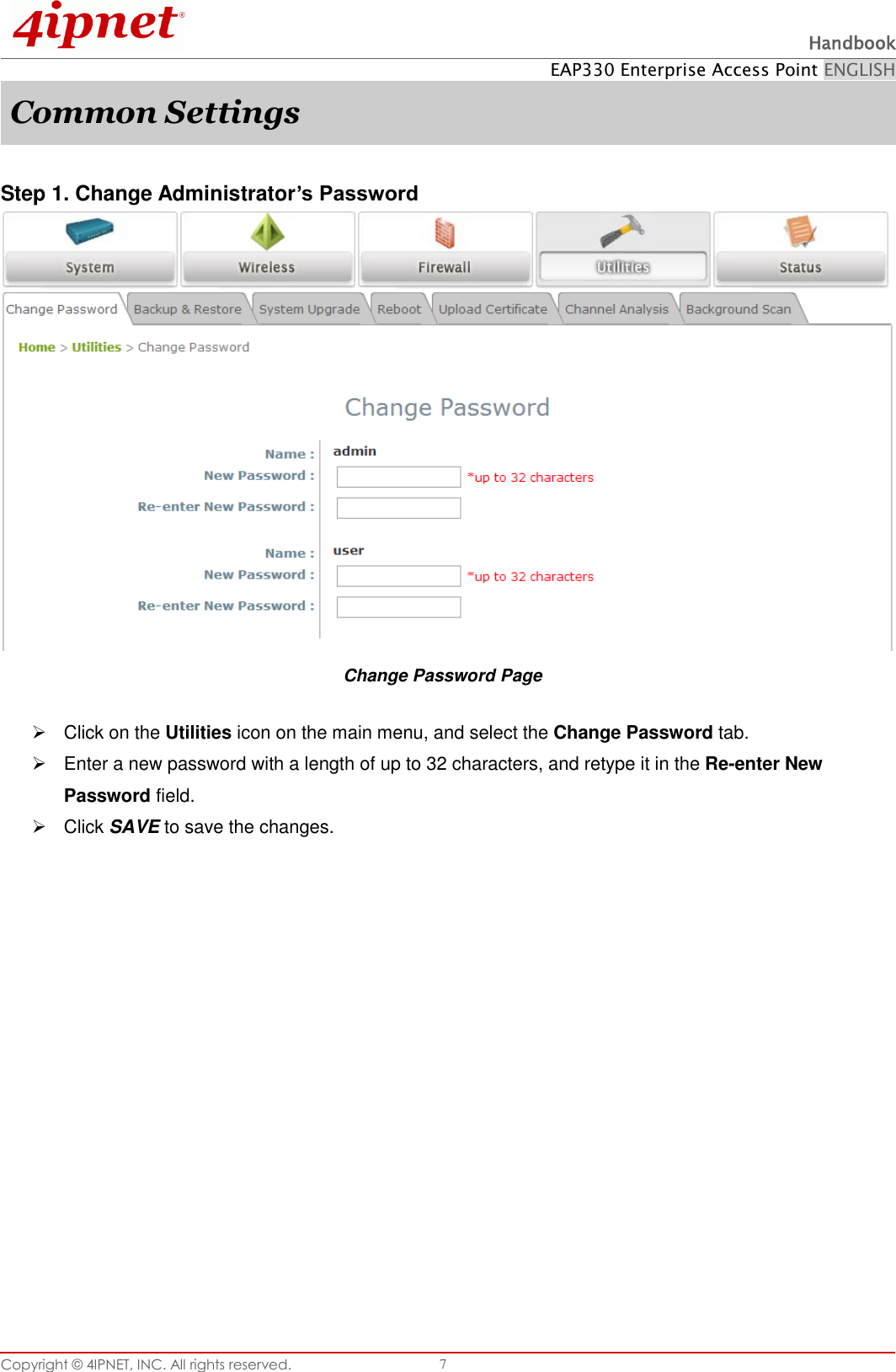  Handbook EAP330 Enterprise Access Point ENGLISH Copyright ©  4IPNET, INC. All rights reserved.   7 Common Settings  Step 1. Change Administrator’s Password  Change Password Page   Click on the Utilities icon on the main menu, and select the Change Password tab.   Enter a new password with a length of up to 32 characters, and retype it in the Re-enter New Password field.   Click SAVE to save the changes.   