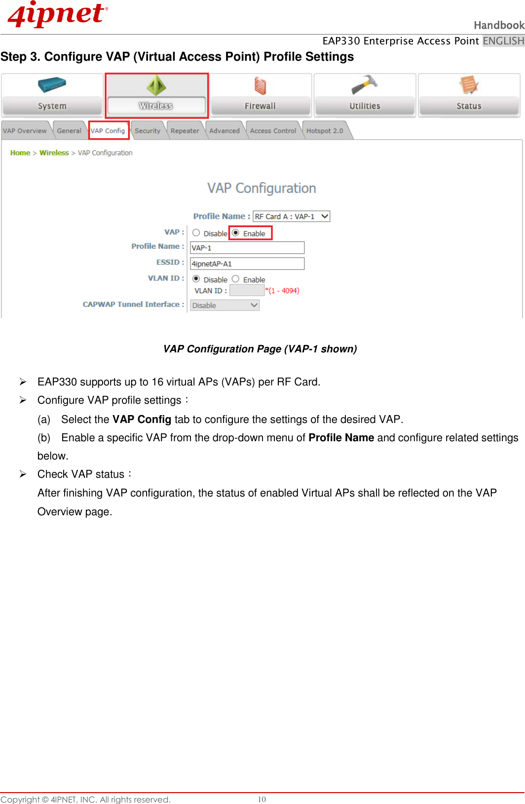  Handbook EAP330 Enterprise Access Point ENGLISH Copyright ©  4IPNET, INC. All rights reserved.   10 Step 3. Configure VAP (Virtual Access Point) Profile Settings  VAP Configuration Page (VAP-1 shown)   EAP330 supports up to 16 virtual APs (VAPs) per RF Card.    Configure VAP profile settings： (a)    Select the VAP Config tab to configure the settings of the desired VAP.   (b)    Enable a specific VAP from the drop-down menu of Profile Name and configure related settings below.   Check VAP status： After finishing VAP configuration, the status of enabled Virtual APs shall be reflected on the VAP Overview page.   